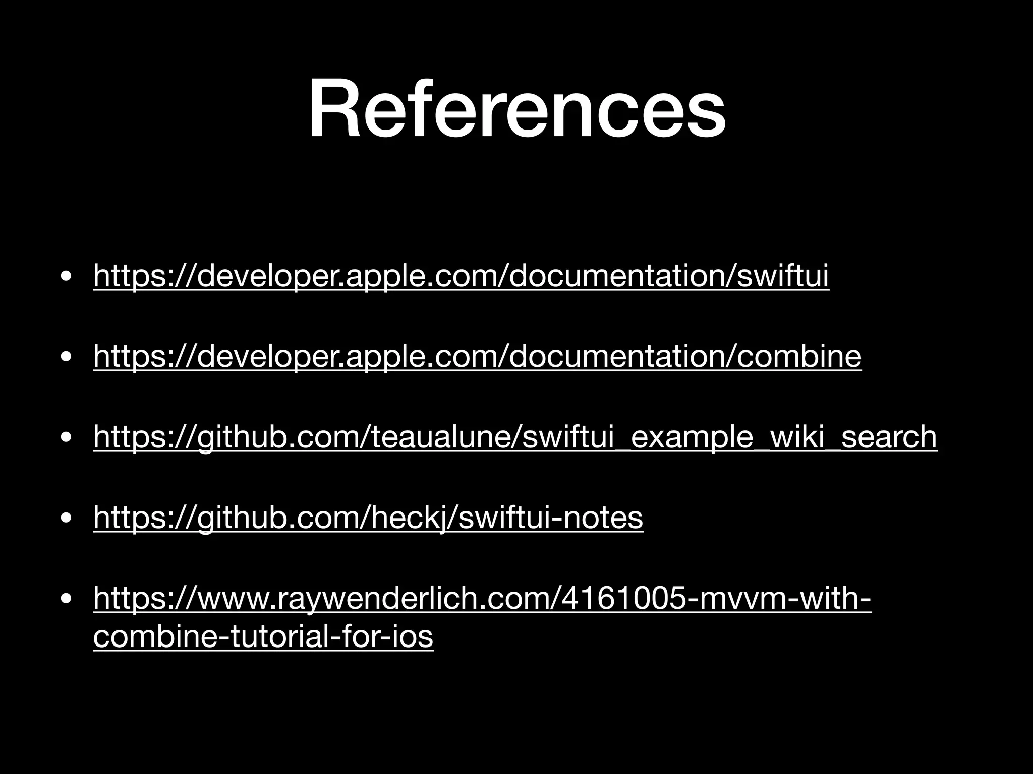 References
• https://developer.apple.com/documentation/swiftui

• https://developer.apple.com/documentation/combine

• https://github.com/teaualune/swiftui_example_wiki_search

• https://github.com/heckj/swiftui-notes

• https://www.raywenderlich.com/4161005-mvvm-with-
combine-tutorial-for-ios
 
