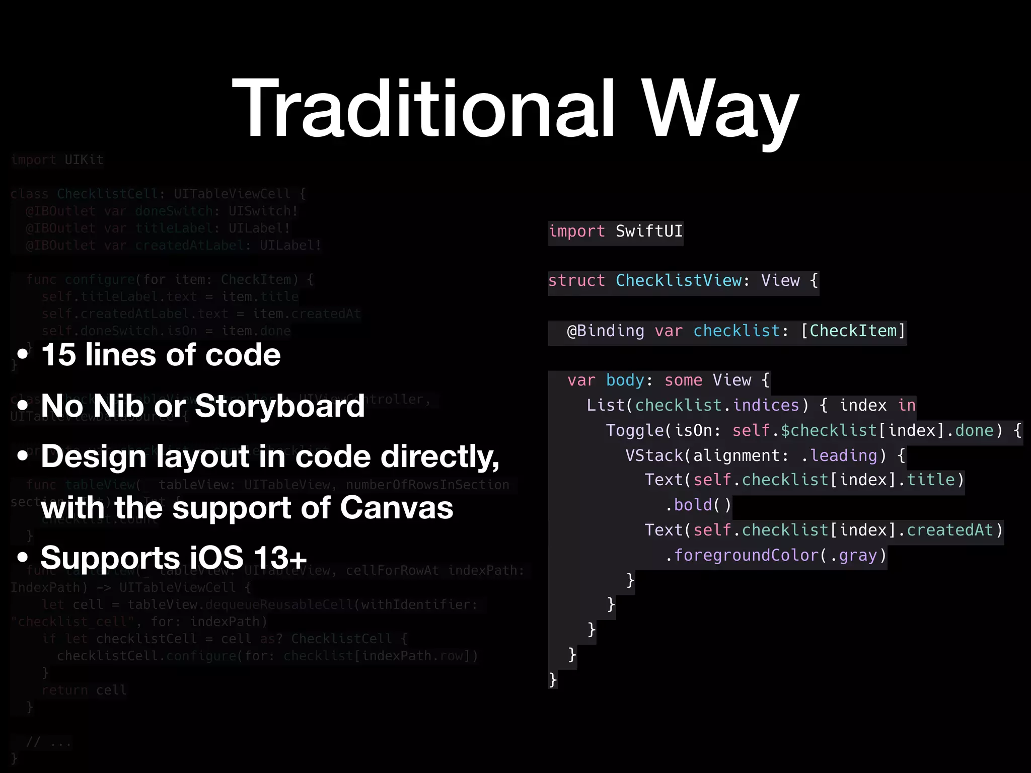 Traditional Wayimport UIKit
class ChecklistCell: UITableViewCell {
@IBOutlet var doneSwitch: UISwitch!
@IBOutlet var titleLabel: UILabel!
@IBOutlet var createdAtLabel: UILabel!
func configure(for item: CheckItem) {
self.titleLabel.text = item.title
self.createdAtLabel.text = item.createdAt
self.doneSwitch.isOn = item.done
}
}
class ChecklistTableViewController : UIViewController,
UITableViewDataSource {
private var checklist = sampleChecklist
func tableView(_ tableView: UITableView, numberOfRowsInSection
section: Int) -> Int {
checklist.count
}
func tableView(_ tableView: UITableView, cellForRowAt indexPath:
IndexPath) -> UITableViewCell {
let cell = tableView.dequeueReusableCell(withIdentifier:
"checklist_cell", for: indexPath)
if let checklistCell = cell as? ChecklistCell {
checklistCell.configure(for: checklist[indexPath.row])
}
return cell
}
// ...
}
import SwiftUI
struct ChecklistView: View {
@Binding var checklist: [CheckItem]
var body: some View {
List(checklist.indices) { index in
Toggle(isOn: self.$checklist[index].done) {
VStack(alignment: .leading) {
Text(self.checklist[index].title)
.bold()
Text(self.checklist[index].createdAt)
.foregroundColor(.gray)
}
}
}
}
}
• 15 lines of code
• No Nib or Storyboard
• Design layout in code directly,
with the support of Canvas
• Supports iOS 13+
 