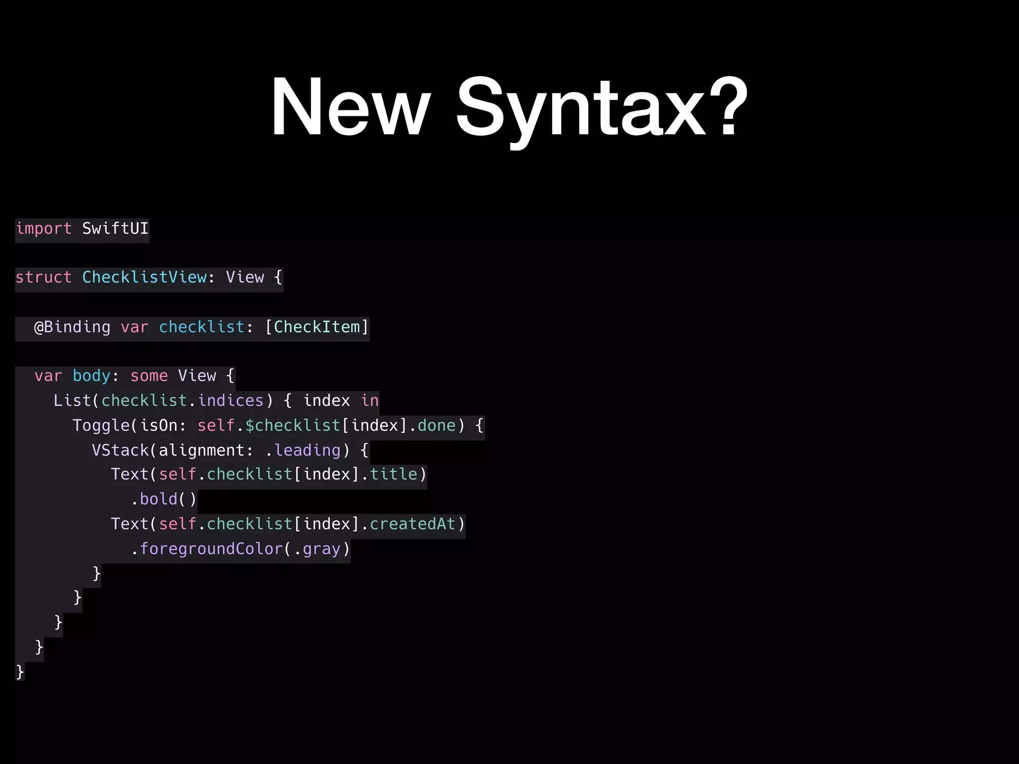 New Syntax?
import SwiftUI
struct ChecklistView: View {
@Binding var checklist: [CheckItem]
var body: some View {
List(checklist.indices) { index in
Toggle(isOn: self.$checklist[index].done) {
VStack(alignment: .leading) {
Text(self.checklist[index].title)
.bold()
Text(self.checklist[index].createdAt)
.foregroundColor(.gray)
}
}
}
}
}
 