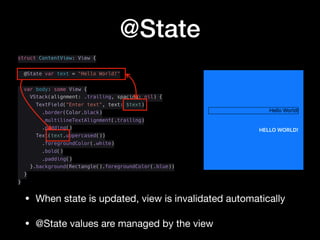 @State
struct ContentView: View {
@State var text = "Hello World!"
var body: some View {
VStack(alignment: .trailing, spacing: nil) {
TextField("Enter text", text: $text)
.border(Color.black)
.multilineTextAlignment(.trailing)
.padding()
Text(text.uppercased())
.foregroundColor(.white)
.bold()
.padding()
}.background(Rectangle().foregroundColor(.blue))
}
}
• When state is updated, view is invalidated automatically

• @State values are managed by the view
 