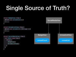 Single Source of Truth?
struct BadgeView: View {
@State var unreadCount = 0
// ...
}
struct UnreadListView: View {
@State var unreadList: [String] = []
// ...
}
struct SocialMediaView: View {
var body: some View {
VStack {
BadgeView()
UnreadListView()
}
}
}
SocialMediaView
BadgeView UnreadListView
unreadCount unreadList
 