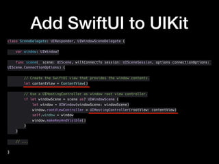 Add SwiftUI to UIKit
class SceneDelegate: UIResponder, UIWindowSceneDelegate {
var window: UIWindow?
func scene(_ scene: UIScene, willConnectTo session: UISceneSession, options connectionOptions:
UIScene.ConnectionOptions) {
// Create the SwiftUI view that provides the window contents.
let contentView = ContentView()
// Use a UIHostingController as window root view controller.
if let windowScene = scene as? UIWindowScene {
let window = UIWindow(windowScene: windowScene)
window.rootViewController = UIHostingController(rootView: contentView)
self.window = window
window.makeKeyAndVisible()
}
}
// ...
}
 