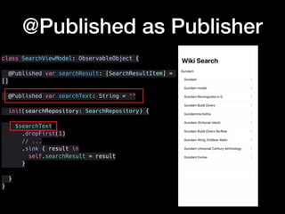 class SearchViewModel: ObservableObject {
@Published var searchResult: [SearchResultItem] =
[]
@Published var searchText: String = ""
init(searchRepository: SearchRepository) {
$searchText
.dropFirst(1)
// ...
.sink { result in
self.searchResult = result
}
}
}
@Published as Publisher
 