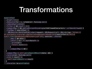 Transformations
$searchText
.dropFirst(1)
.debounce(for: 1, scheduler: RunLoop.main)
.removeDuplicates()
.filter { $0.count > 0 }
.compactMap { $0.addingPercentEncoding(withAllowedCharacters: .urlHostAllowed) }
.flatMap { searchText in
URLSession.DataTaskPublisher(request: URLRequest(url: URL(string: "https://
en.wikipedia.org/w/api.php?action=opensearch&search=(searchText)&limit=
(self.limit)&namespace=0&format=json")!), session: .shared)
.map { $0.data }
.catch { err -> Just<Data?> in
print(err)
return Just(nil)
}
.compactMap { $0 }
}
.compactMap { self.parseSearchResult(data: $0) }
.receive(on: RunLoop.main)
.sink { result in
self.searchResult = result
}
.store(in: &cancellable)
 