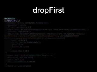dropFirst
$searchText
.dropFirst(1)
.debounce(for: 1, scheduler: RunLoop.main)
.removeDuplicates()
.filter { $0.count > 0 }
.compactMap { $0.addingPercentEncoding(withAllowedCharacters: .urlHostAllowed) }
.flatMap { searchText in
URLSession.DataTaskPublisher(request: URLRequest(url: URL(string: "https://
en.wikipedia.org/w/api.php?action=opensearch&search=(searchText)&limit=
(self.limit)&namespace=0&format=json")!), session: .shared)
.map { $0.data }
.catch { err -> Just<Data?> in
print(err)
return Just(nil)
}
.compactMap { $0 }
}
.compactMap { self.parseSearchResult(data: $0) }
.receive(on: RunLoop.main)
.sink { result in
self.searchResult = result
}
.store(in: &cancellable)
 