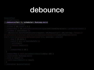 debounce
$searchText
.dropFirst(1)
.debounce(for: 1, scheduler: RunLoop.main)
.removeDuplicates()
.filter { $0.count > 0 }
.compactMap { $0.addingPercentEncoding(withAllowedCharacters: .urlHostAllowed) }
.flatMap { searchText in
URLSession.DataTaskPublisher(request: URLRequest(url: URL(string: "https://
en.wikipedia.org/w/api.php?action=opensearch&search=(searchText)&limit=
(self.limit)&namespace=0&format=json")!), session: .shared)
.map { $0.data }
.catch { err -> Just<Data?> in
print(err)
return Just(nil)
}
.compactMap { $0 }
}
.compactMap { self.parseSearchResult(data: $0) }
.receive(on: RunLoop.main)
.sink { result in
self.searchResult = result
}
.store(in: &cancellable)
 