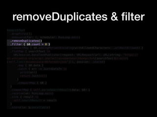 removeDuplicates & ﬁlter
$searchText
.dropFirst(1)
.debounce(for: 1, scheduler: RunLoop.main)
.removeDuplicates()
.filter { $0.count > 0 }
.compactMap { $0.addingPercentEncoding(withAllowedCharacters: .urlHostAllowed) }
.flatMap { searchText in
URLSession.DataTaskPublisher(request: URLRequest(url: URL(string: "https://
en.wikipedia.org/w/api.php?action=opensearch&search=(searchText)&limit=
(self.limit)&namespace=0&format=json")!), session: .shared)
.map { $0.data }
.catch { err -> Just<Data?> in
print(err)
return Just(nil)
}
.compactMap { $0 }
}
.compactMap { self.parseSearchResult(data: $0) }
.receive(on: RunLoop.main)
.sink { result in
self.searchResult = result
}
.store(in: &cancellable)
 