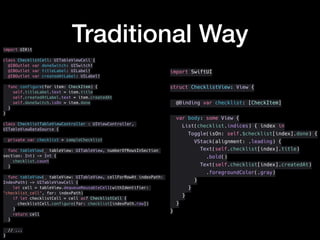 Traditional Wayimport UIKit
class ChecklistCell: UITableViewCell {
@IBOutlet var doneSwitch: UISwitch!
@IBOutlet var titleLabel: UILabel!
@IBOutlet var createdAtLabel: UILabel!
func configure(for item: CheckItem) {
self.titleLabel.text = item.title
self.createdAtLabel.text = item.createdAt
self.doneSwitch.isOn = item.done
}
}
class ChecklistTableViewController : UIViewController,
UITableViewDataSource {
private var checklist = sampleChecklist
func tableView(_ tableView: UITableView, numberOfRowsInSection
section: Int) -> Int {
checklist.count
}
func tableView(_ tableView: UITableView, cellForRowAt indexPath:
IndexPath) -> UITableViewCell {
let cell = tableView.dequeueReusableCell(withIdentifier:
"checklist_cell", for: indexPath)
if let checklistCell = cell as? ChecklistCell {
checklistCell.configure(for: checklist[indexPath.row])
}
return cell
}
// ...
}
import SwiftUI
struct ChecklistView: View {
@Binding var checklist: [CheckItem]
var body: some View {
List(checklist.indices) { index in
Toggle(isOn: self.$checklist[index].done) {
VStack(alignment: .leading) {
Text(self.checklist[index].title)
.bold()
Text(self.checklist[index].createdAt)
.foregroundColor(.gray)
}
}
}
}
}
 