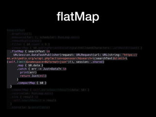 $searchText
.dropFirst(1)
.debounce(for: 1, scheduler: RunLoop.main)
.removeDuplicates()
.filter { $0.count > 0 }
.compactMap { $0.addingPercentEncoding(withAllowedCharacters: .urlHostAllowed) }
.flatMap { searchText in
URLSession.DataTaskPublisher(request: URLRequest(url: URL(string: "https://
en.wikipedia.org/w/api.php?action=opensearch&search=(searchText)&limit=
(self.limit)&namespace=0&format=json")!), session: .shared)
.map { $0.data }
.catch { err -> Just<Data?> in
print(err)
return Just(nil)
}
.compactMap { $0 }
}
.compactMap { self.parseSearchResult(data: $0) }
.receive(on: RunLoop.main)
.sink { result in
self.searchResult = result
}
.store(in: &cancellable)
ﬂatMap
 