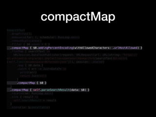 $searchText
.dropFirst(1)
.debounce(for: 1, scheduler: RunLoop.main)
.removeDuplicates()
.filter { $0.count > 0 }
.compactMap { $0.addingPercentEncoding(withAllowedCharacters: .urlHostAllowed) }
.flatMap { searchText in
URLSession.DataTaskPublisher(request: URLRequest(url: URL(string: "https://
en.wikipedia.org/w/api.php?action=opensearch&search=(searchText)&limit=
(self.limit)&namespace=0&format=json")!), session: .shared)
.map { $0.data }
.catch { err -> Just<Data?> in
print(err)
return Just(nil)
}
.compactMap { $0 }
}
.compactMap { self.parseSearchResult(data: $0) }
.receive(on: RunLoop.main)
.sink { result in
self.searchResult = result
}
.store(in: &cancellable)
compactMap
 