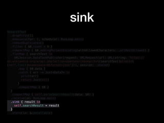 $searchText
.dropFirst(1)
.debounce(for: 1, scheduler: RunLoop.main)
.removeDuplicates()
.filter { $0.count > 0 }
.compactMap { $0.addingPercentEncoding(withAllowedCharacters: .urlHostAllowed) }
.flatMap { searchText in
URLSession.DataTaskPublisher(request: URLRequest(url: URL(string: "https://
en.wikipedia.org/w/api.php?action=opensearch&search=(searchText)&limit=
(self.limit)&namespace=0&format=json")!), session: .shared)
.map { $0.data }
.catch { err -> Just<Data?> in
print(err)
return Just(nil)
}
.compactMap { $0 }
}
.compactMap { self.parseSearchResult(data: $0) }
.receive(on: RunLoop.main)
.sink { result in
self.searchResult = result
}
.store(in: &cancellable)
sink
 