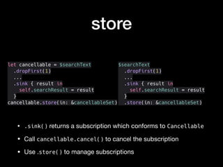 store
• .sink() returns a subscription which conforms to Cancellable

• Call cancellable.cancel() to cancel the subscription

• Use .store() to manage subscriptions
let cancellable = $searchText
.dropFirst(1)
...
.sink { result in
self.searchResult = result
}
cancellable.store(in: &cancellableSet)
$searchText
.dropFirst(1)
...
.sink { result in
self.searchResult = result
}
.store(in: &cancellableSet)
 