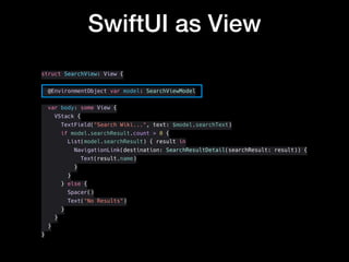 SwiftUI as View
struct SearchView: View {
@EnvironmentObject var model: SearchViewModel
var body: some View {
VStack {
TextField("Search Wiki...", text: $model.searchText)
if model.searchResult.count > 0 {
List(model.searchResult) { result in
NavigationLink(destination: SearchResultDetail(searchResult: result)) {
Text(result.name)
}
}
} else {
Spacer()
Text("No Results")
}
}
}
}
 