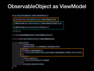 ObservableObject as ViewModel
class SearchViewModel: ObservableObject {
private let searchRepository: SearchRepository
@Published var searchResult: [SearchResultItem] = []
@Published var searchText: String = ""
// ...
init(searchRepository: SearchRepository) {
self.searchRepository = searchRepository
$searchText
.dropFirst(1)
.debounce(for: 1, scheduler: RunLoop.main)
// ...
.flatMap { searchText in
self.searchRepository.search(by: searchText, limit: self.limit)
}
// ...
.sink { result in
self.searchResult = result
}
.store(in: &cancellable)
}
}
 