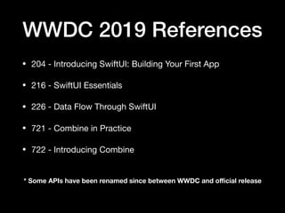 WWDC 2019 References
• 204 - Introducing SwiftUI: Building Your First App

• 216 - SwiftUI Essentials

• 226 - Data Flow Through SwiftUI

• 721 - Combine in Practice

• 722 - Introducing Combine
* Some APIs have been renamed since between WWDC and oﬃcial release
 