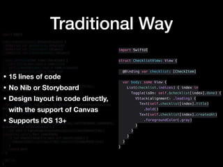Traditional Wayimport UIKit
class ChecklistCell: UITableViewCell {
@IBOutlet var doneSwitch: UISwitch!
@IBOutlet var titleLabel: UILabel!
@IBOutlet var createdAtLabel: UILabel!
func configure(for item: CheckItem) {
self.titleLabel.text = item.title
self.createdAtLabel.text = item.createdAt
self.doneSwitch.isOn = item.done
}
}
class ChecklistTableViewController : UIViewController,
UITableViewDataSource {
private var checklist = sampleChecklist
func tableView(_ tableView: UITableView, numberOfRowsInSection
section: Int) -> Int {
checklist.count
}
func tableView(_ tableView: UITableView, cellForRowAt indexPath:
IndexPath) -> UITableViewCell {
let cell = tableView.dequeueReusableCell(withIdentifier:
"checklist_cell", for: indexPath)
if let checklistCell = cell as? ChecklistCell {
checklistCell.configure(for: checklist[indexPath.row])
}
return cell
}
// ...
}
import SwiftUI
struct ChecklistView: View {
@Binding var checklist: [CheckItem]
var body: some View {
List(checklist.indices) { index in
Toggle(isOn: self.$checklist[index].done) {
VStack(alignment: .leading) {
Text(self.checklist[index].title)
.bold()
Text(self.checklist[index].createdAt)
.foregroundColor(.gray)
}
}
}
}
}
• 15 lines of code
• No Nib or Storyboard
• Design layout in code directly,
with the support of Canvas
• Supports iOS 13+
 