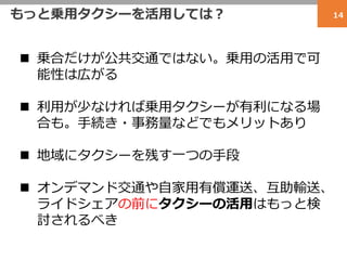 もっと乗用タクシーを活用しては？ 14
 乗合だけが公共交通ではない。乗用の活用で可
能性は広がる
 利用が少なければ乗用タクシーが有利になる場
合も。手続き・事務量などでもメリットあり
 地域にタクシーを残す一つの手段
 オンデマンド交通や自家用有償運送、互助輸送、
ライドシェアの前にタクシーの活用はもっと検
討されるべき
 