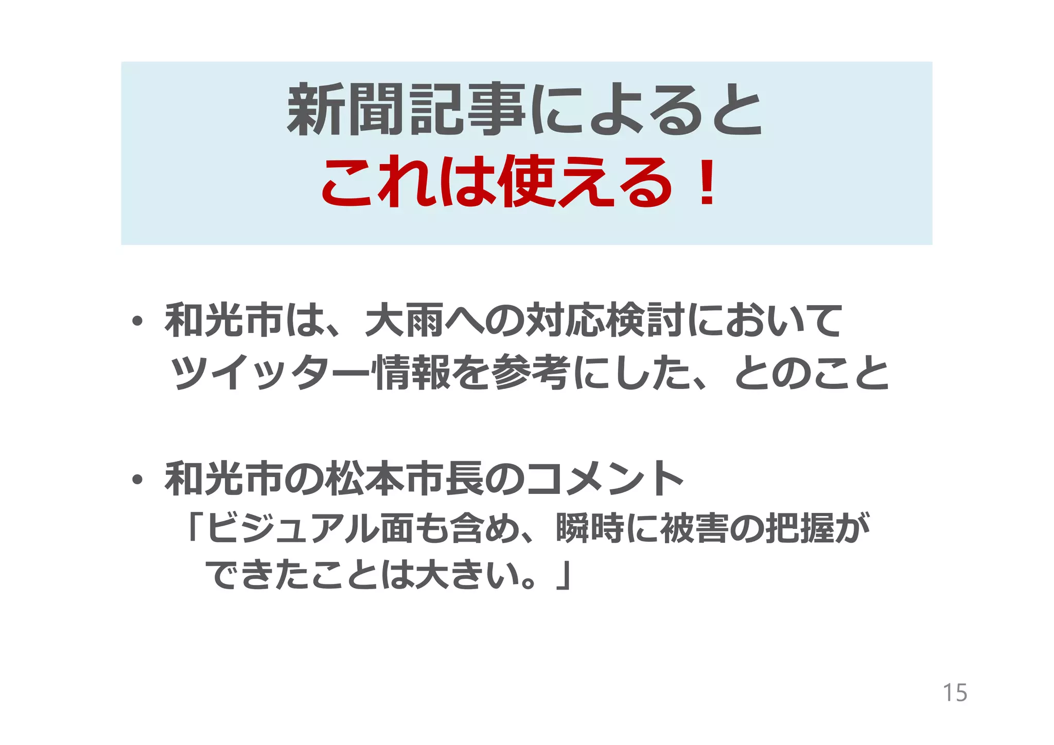 新聞記事によると
これは使える!
• 和光市は、大雨への対応検討において
ツイッター情報を参考にした、とのこと
• 和光市の松本市⾧のコメント
「ビジュアル面も含め、瞬時に被害の把握が
できたことは大きい。」
15
 