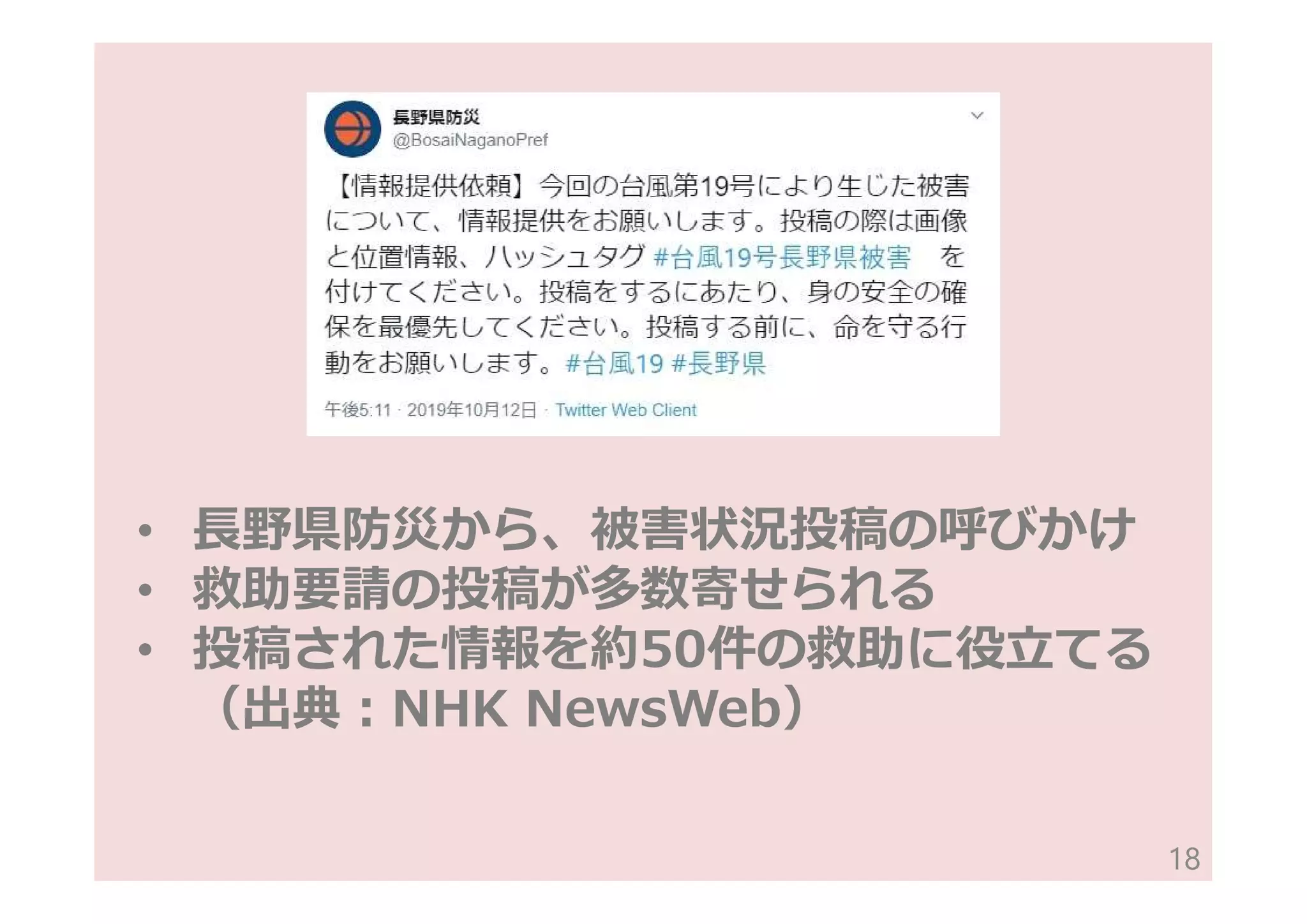 • ⾧野県防災から、被害状況投稿の呼びかけ
• 救助要請の投稿が多数寄せられる
• 投稿された情報を約50件の救助に役立てる
（出典:NHK NewsWeb）
18
 