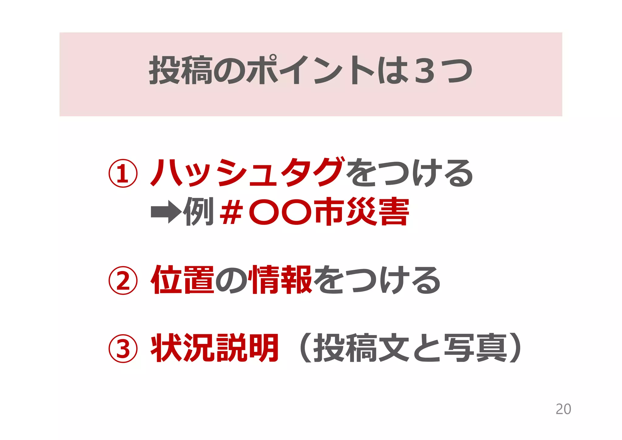 ① ハッシュタグをつける
➡例＃〇〇市災害
② 位置の情報をつける
③ 状況説明（投稿文と写真）
投稿のポイントは３つ
20
 