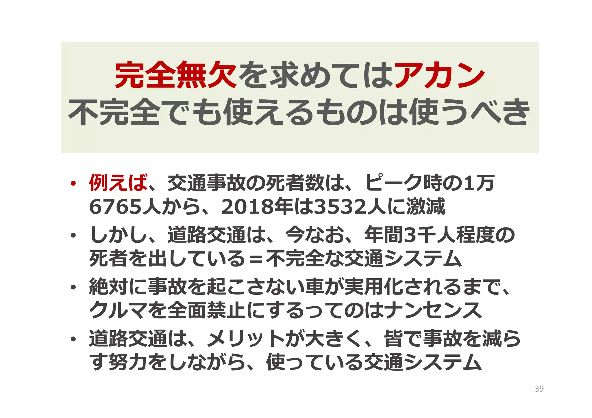 • 例えば、交通事故の死者数は、ピーク時の1万
6765人から、2018年は3532人に激減
• しかし、道路交通は、今なお、年間3千人程度の
死者を出している＝不完全な交通システム
• 絶対に事故を起こさない車が実用化されるまで、
クルマを全面禁止にするってのはナンセンス
• 道路交通は、メリットが大きく、皆で事故を減ら
す努力をしながら、使っている交通システム
39
完全無欠を求めてはアカン
不完全でも使えるものは使うべき
 