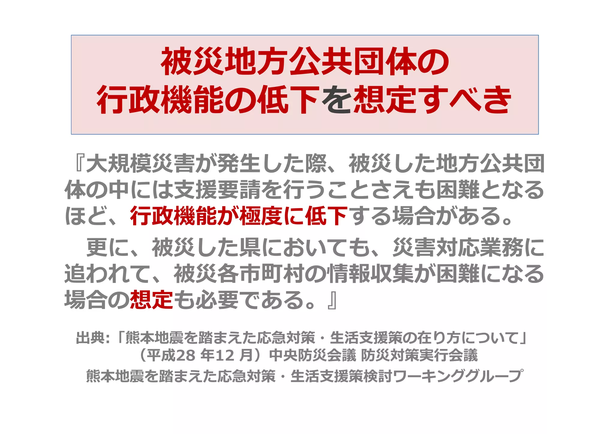 被災地方公共団体の
行政機能の低下を想定すべき
『大規模災害が発生した際、被災した地方公共団
体の中には支援要請を行うことさえも困難となる
ほど、行政機能が極度に低下する場合がある。
更に、被災した県においても、災害対応業務に
追われて、被災各市町村の情報収集が困難になる
場合の想定も必要である。』
出典:「熊本地震を踏まえた応急対策・生活支援策の在り方について」
（平成28 年12 月）中央防災会議 防災対策実行会議
熊本地震を踏まえた応急対策・生活支援策検討ワーキンググループ
 