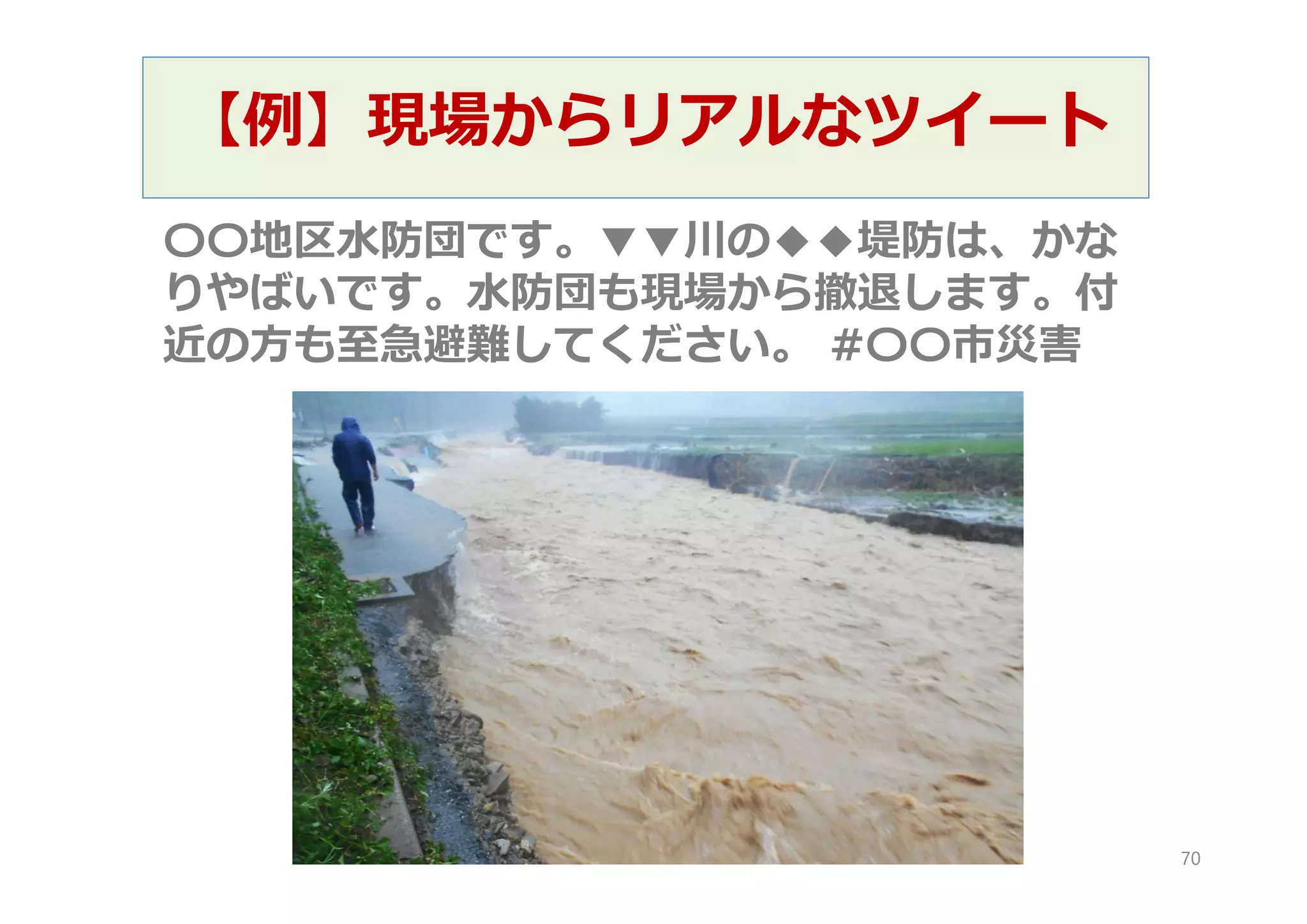 【例】現場からリアルなツイート
〇〇地区水防団です。▼▼川の◆◆堤防は、かな
りやばいです。水防団も現場から撤退します。付
近の方も至急避難してください。 #〇〇市災害
70
 