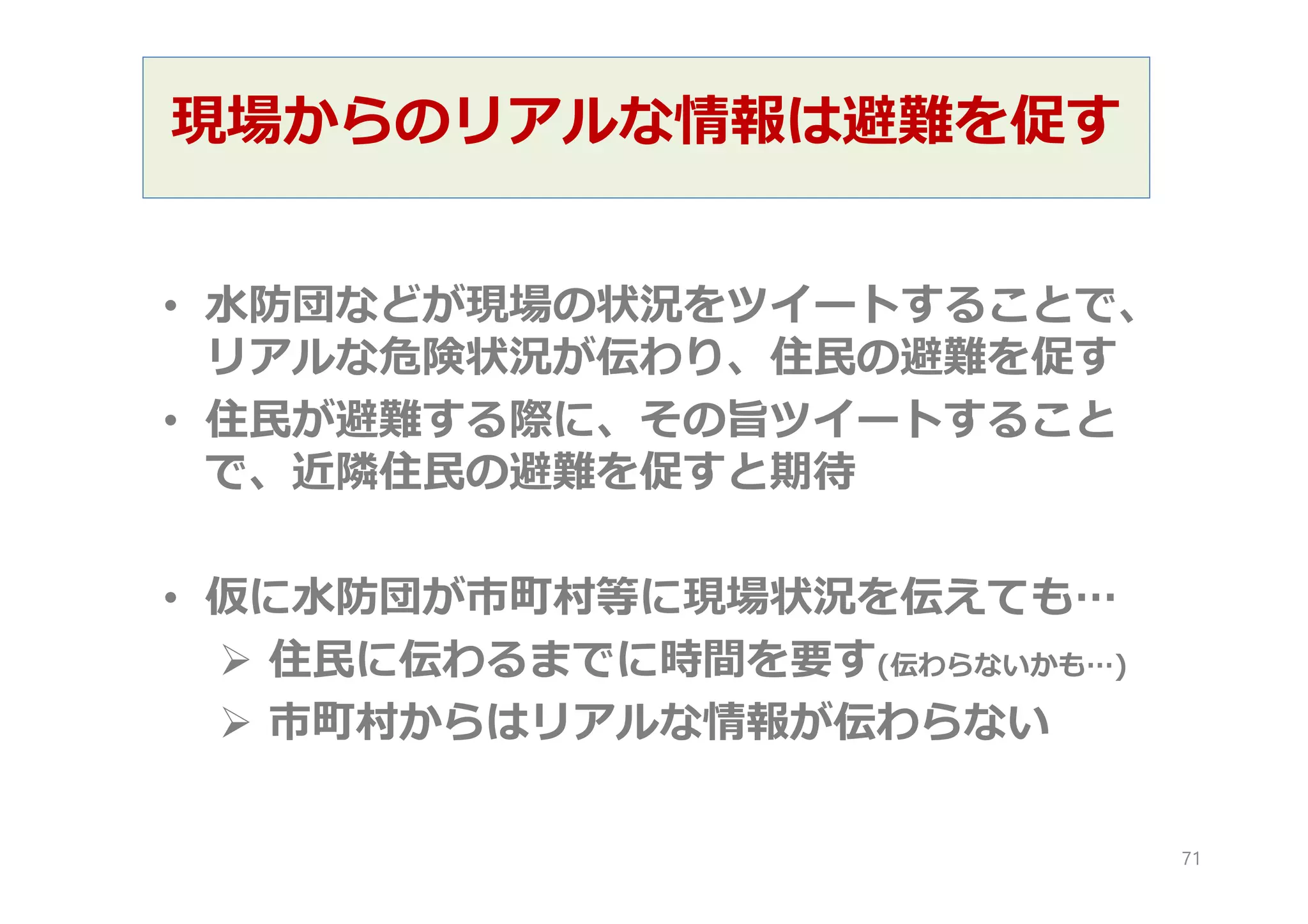 現場からのリアルな情報は避難を促す
• 水防団などが現場の状況をツイートすることで、
リアルな危険状況が伝わり、住民の避難を促す
• 住民が避難する際に、その旨ツイートすること
で、近隣住民の避難を促すと期待
• 仮に水防団が市町村等に現場状況を伝えても…
 住民に伝わるまでに時間を要す(伝わらないかも…)
 市町村からはリアルな情報が伝わらない
71
 