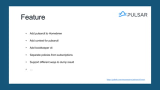 Feature
https://github.com/streamnative/pulsarctl/issues
• Add pulsarctl to Homebrew
• Add context for pulsarctl
• Add bookkeeper cli
• Separate policies from subscriptions
• Support different ways to dump result
• …
 