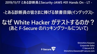 Shinichiro Kawano
Corporate Sales
F-Secure K.K.
Shinichiro.Kawano@f-secure.com
-とある診断員の皆さまに捧げる禁書目録(インデックス)-
なぜ White Hacker がテストするのか？
(あと F-Secure のハッキングツールについて)
2019/11/17 とある診断員とSecurity-JAWS #01 Hands On - LT -
 