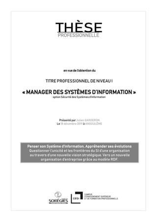en vue de l’obtention du
TITRE PROFESSIONNEL DE NIVEAU I
« MANAGER DES SYSTÈMES D’INFORMATION »
option Sécurité des Systèmes d’Information
Présenté par Julien GARDERON
Le 18 décembre 2019 à ANGOULÊME
Penser son Système d’Information, Appréhender ses évolutions
Questionner l’unicité et les frontières du SI d’une organisation
au travers d’une nouvelle vision stratégique. Vers un nouvelle
organisation d’entreprise grâce au modèle RDF.
PROFESSIONNELLE
THÈSE
 