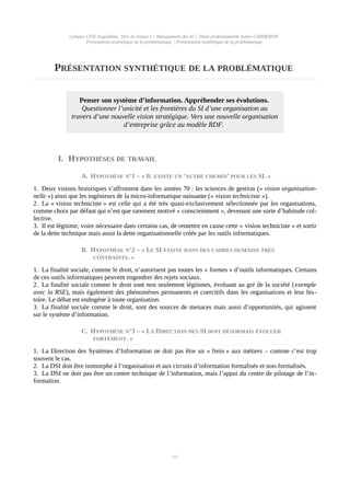 Campus CESI Angoulême, Titre de niveau I « Management des SI » Thèse professionnelle Julien GARDERON
Présentation synthétique de la problématique | Présentation synthétique de la problématique
PRÉSENTATION SYNTHÉTIQUE DE LA PROBLÉMATIQUE
Penser son système d’information. Appréhender ses évolutions.
Questionner l’unicité et les frontières du SI d’une organisation au
travers d’une nouvelle vision stratégique. Vers une nouvelle organisation
d’entreprise grâce au modèle RDF.
I. HYPOTHÈSES DE TRAVAIL
A. HYPOTHÈSE N°1 – « IL EXISTE UN ‘AUTRE CHEMIN’ POUR LES SI. »
1. Deux visions historiques s’affrontent dans les années 70 : les sciences de gestion (« vision organisation-
nelle ») ainsi que les ingénieurs de la micro-informatique naissante (« vision techniciste »).
2. La « vision techniciste » est celle qui a été très quasi-exclusivement sélectionnée par les organisations,
comme choix par défaut qui n’est que rarement motivé « consciemment », devenant une sorte d’habitude col-
lective.
3. Il est légitime, voire nécessaire dans certains cas, de remettre en cause cette « vision techniciste » et sortir
de la dette technique mais aussi la dette organisationnelle créée par les outils informatiques.
B. HYPOTHÈSE N°2 – « LE SI EXISTE DANS DES CADRES HUMAINS TRÈS
CONTRAINTS. »
1. La finalité sociale, comme le droit, n’autorisent pas toutes les « formes » d’outils informatiques. Certains
de ces outils informatiques peuvent engendrer des rejets sociaux.
2. La finalité sociale comme le droit sont non seulement légitimes, évoluant au gré de la société (exemple
avec la RSE), mais également des phénomènes permanents et coercitifs dans les organisations et leur his-
toire. Le débat est endogène à toute organisation.
3. La finalité sociale comme le droit, sont des sources de menaces mais aussi d’opportunités, qui agissent
sur le système d’information.
C. HYPOTHÈSE N°3 – « LA DIRECTION DES SI DOIT DÉSORMAIS ÉVOLUER
FORTEMENT. »
1. La Direction des Systèmes d’Information ne doit pas être un « frein » aux métiers – comme c’est trop
souvent le cas.
2. La DSI doit être isomorphe à l’organisation et aux circuits d’information formalisés et non-formalisés.
3. La DSI ne doit pas être un centre technique de l’information, mais l’appui du centre de pilotage de l’in-
formation.
17
 