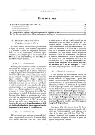 Campus CESI Angoulême, Titre de niveau I « Management des SI » Thèse professionnelle Julien GARDERON
État de l’art | État de l’art
ÉTAT DE L’ART
II. Introduction : définir l'indéfinissable « SI »..........................................................................................................19
B. Le SI est une condition..........................................................................................................................................19
C. Le SI est une modalité ..........................................................................................................................................19
D. Le SI est une ouverture..........................................................................................................................................19
III. IA, mythe d’un système « universel » en entreprise et finalité sociale...............................................................21
IV. Une Direction des Systèmes d’Information, pour(-quoi) faire… ?.....................................................................24
II. INTRODUCTION : DÉFINIR
L'INDÉFINISSABLE « SI »
Si l’on est poète et prêtons-nous au jeu un instant,
le sigle, les initiales, d’un Système d’Information
(SI) évoquent d’abord la conjonction condition-
nelle : « si ». C’est probablement la définition la plus
simple et la plus complète que je puisse formuler : le
SI est à la fois une condition, une modalité, une
ouverture. Voyons pourquoi.
B. LE SI EST UNE CONDITION
D’abord par la richesse aujourd’hui exponentielle
en nombre, des ouvrages qui lui est consacré, avec
son lot de divergences ou de limites intrinsèques
[MLS] : la digitalisation suivie de la numérisation, la
robotisation de tous les pans de notre société ont per-
mis ou contraint, l’émergence de systèmes informa-
tiques complexes dans chaque organisation
humaines. Complexes par leur mise en œuvre, leur
technicité mais aussi par leur nécessité individuelle
et collective qui sont devenues absolues. En gérant
nos informations et nos connaissances, nos interac-
tions et nos échanges, au travers de procédures et de
processus, le système informatique devenu SI d’une
organisation et le symbole de leur interconnexion via
Internet, offrent d’abord la question de ce qu’est (et
n’est pas) une organisation. Comme nous le verrons
plus loin, la frontière entre le SI n’est guère plus
étanche que celle entre organisation et société
humaine. Dit autrement, il faut formaliser ou défi-
nir, l’objectif et la réalité d’une organisation afin
de pouvoir lui associer un SI – non l’inverse.
C. LE SI EST UNE MODALITÉ 
Là le consensus n’est guère de mise dans la litté-
rature comme nous le verrons. Le SI part de défini-
tions parfois restreintes, avec une vision plutôt
technique voire techniciste – celle partagée par de
nombreuses entreprises si l’on suit quelque peu l’ac-
tualité du secteur. Le SI est aussi, parfois, et ce sera
l’angle de cette thèse, en réalité l’ensemble de l’or-
ganisation elle-même – au point que la définition
entre SI et entreprise peuvent être régulièrement
confondues. Cela peut sembler étrange au premier
abord mais ce n’est pas seulement lié à une question
de nécessité opérationnelle. Le SI ne représente pas
une organisation (une entreprise) parce qu’il est
essentiel pour elle. Le SI peut représenter l’en-
semble d’une entreprise car c’est une modalité,
une définition du SI qui est appliquée. La cohé-
rence donc, imposera que nous suivions cette voie.
D. LE SI EST UNE OUVERTURE
Si l’on applique par raisonnement abstrait les
deux remarques précédentes à notre définition, le SI
est une ouverture. Il n’agit pas seul – quand bien
même il serait autonome (ex. avec l’usage de l’intel-
ligence artificielle). Il reçoit et émet des ordres, des
indications, d’autres SI ou d’humains. Il agit parfois
de manière physique comme nous le verrons au tra-
vers des SI industriels et leurs capteurs-actionneurs.
Cette ouverture est d’ailleurs le point d’achoppe-
ment de toute entreprise : garantir l’intégrité à
tout moment des données qui transitent par son
SI ; le respect de l’organisation dans son forma-
lisme ; résoudre dans un temps donné, souvent le
plus immédiatement possible, une série toujours
plus grande de problèmes.
Nous avons déjà ici trois aspects du SI. Ils se
retrouvent, plus ou moins directement, dans les défi-
nitions que l’on trouve çà et là – et le piège qui peut
exister à les suivre sans réflexion. Ainsi l’Ency-
clopædia Universalisi
nous propose une longue et
particulièrement complète définition à partir de
laquelle nous pouvons cheminer :
19
 