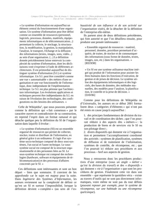 Campus CESI Angoulême, Titre de niveau I « Management des SI » Thèse professionnelle Julien GARDERON
État de l’art | Introduction : définir l'indéfinissable « SI »
« Le système d'information est aujourd'hui un
élément central du fonctionnement d'une organi-
sation. Un système d'information peut être défini
comme un ensemble de ressources (personnel,
logiciels, processus, données, matériels, équipe-
ments informatiques et de télécommunication...)
permettant la collecte, le stockage, la structura-
tion, la modélisation, la gestion, la manipulation,
l'analyse, le transport, l'échange et la diffusion
des informations (textes, images, sons, vidéo...)
au sein d'une organisation. (...) La définition
donnée précédemment laisse entrevoir la com-
plexité du système d'information, dont les décli-
naisons vont s'exprimer à l'aide de différentes ar-
chitectures. Il est primordial aujourd'hui de dis-
tinguer système d'information (S.I.) et système
informatique. Un S.I. peut être considéré comme
une vue « automatisable » des métiers d'une or-
ganisation et une vue fonctionnelle de l'informa-
tique, donc indépendante de l'implémentation
technique. Le S.I. est plus pérenne que l'architec-
ture informatique. Les évolutions applicatives et
techniques peuvent être indépendantes du S.I. en
raison de l'évolution des technologies, des confi-
gurations ou des besoins des utilisateurs. »
Celle de Wikipédiaii
, que nous pouvons présenter
comme la définition qui « fait consensus » par le
caractère ouvert et contradictoire de sa construction,
en reprend l’esprit dans un format ramassé et qui
détache quelque peu la définition du SI de l’organi-
sation dans laquelle il évolue :
« Le système d'information (SI) est un ensemble
organisé de ressources qui permet de collecter,
stocker, traiter et distribuer de l'information, en
général grâce à un ordinateur. Il s'agit d'un sys-
tème socio-technique composé de deux sous-sys-
tèmes, l'un social et l'autre technique. Le sous-
système social est composé de la structure orga-
nisationnelle et des personnes liées au SI. Le
sous-système technique est composé des techno-
logies (hardware, software et équipements de té-
lécommunication) et des processus d'affaires
concernés par le SI. »
Ces définitions sont intéressantes et sont un bon
départ – bien que sommaire. Il convient de les
approfondir car le sujet est majeur pour la suite.
Dans Ingénierie des Systèmes d’Information, les
auteurs reviennent sur la complexité de définir ce
qu’est un SI et surtout l’impossibilité, lorsque la
définition devient « complète » (au sens de l’ex-
haustivité de son influence et de son activité sur
l’organisation visée), de la détacher de la définition
de l’entreprise elle-même.
Ils partent ainsi de deux définitions précédentes,
qui font autorité et que l’on détaillera ensuite, pour
produire une pensée intéressante :
« Ensemble organisé de ressources : matériel,
personnel, données, procédure permettant d’ac-
quérir, de traiter, de stocker et de communiquer
des informations (sous forme de données, textes,
images, son, etc.) dans les organisations. »
[REIX98]
« Un SI est une système utilisateur-machine inté-
gré qui produit de l’information pour assister les
êtres humains dans les fonctions d’exécution, de
gestion et de prises de décision. Le système uti-
lise des équipements informatiques et des logi-
ciels, des bases de données, des méthodes ma-
nuelles, des modèles pour l’analyse, la planifica-
tion, le contrôle et la prise de décision. »
[DAV86]
Comme pour les définitions de Wikipédia ou
d’Universalis, les auteurs en ce début 2001 forma-
lisent deux « catégories d’éléments » qui n’ont pas
été remis en cause jusqu'à aujourd'hui :
1. des principes fondamentaux de division du tra-
vail et de coordination des tâches ; que l’on pour-
rait réduire à des aspects dits « métiers » : la
production de biens et de services via le SI ou
son pilotage direct ;
2. divers dispositifs qui donnent vie à l’organisa-
tion et permettent l’accomplissement coordonné
des activités : systèmes de planification, systèmes
de diffusion et de traitement de l’information,
systèmes de contrôle, de récompense, etc ; que
l’on pourrait ici réduire aux procédures et aux
processus – bref aux aspects de gestion.
Nous y retrouvons donc les procédures produc-
tives d’une entreprise (sous un angle « métier »
qu’est la division du travail) et des « dispositifs »
qui donnent « vie à l’organisation » que sont les pro-
cédures de gestion. Finalement cette vie dans son
ensemble – que représente le quotidien vécu – existe
au travers d’outils qui ne sont pas directement infor-
matiques, voire même ne sont pas du tout définis
(pouvant reposer par exemple, pour le système de
récompense, sur une habitude ou une récompense
quelconque).
20
 