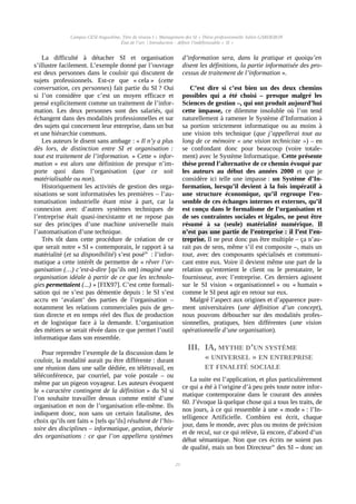 Campus CESI Angoulême, Titre de niveau I « Management des SI » Thèse professionnelle Julien GARDERON
État de l’art | Introduction : définir l'indéfinissable « SI »
La difficulté à détacher SI et organisation
s’illustre facilement. L’exemple donné par l’ouvrage
est deux personnes dans le couloir qui discutent de
sujets professionnels. Est-ce que « cela » (cette
conversation, ces personnes) fait partie du SI ? Oui
si l’on considère que c’est un moyen efficace et
pensé explicitement comme un traitement de l’infor-
mation. Les deux personnes sont des salariés, qui
échangent dans des modalités professionnelles et sur
des sujets qui concernent leur entreprise, dans un but
et une hiérarchie communs.
Les auteurs le disent sans ambage : « Il n’y a plus
dès lors, de distinction entre SI et organisation :
tout est traitement de l’information. » Cette « infor-
mation » est alors une définition de presque n’im-
porte quoi dans l’organisation (que ce soit
matérialisable ou non).
Historiquement les activités de gestion des orga-
nisations se sont informatisées les premières – l’au-
tomatisation industrielle étant mise à part, car la
connexion avec d’autres systèmes techniques de
l’entreprise était quasi-inexistante et ne repose pas
sur des principes d’une machine universelle mais
l’automatisation d’une technique.
Très tôt dans cette procédure de création de ce
que serait notre « SI » contemporain, le rapport à sa
matérialité (et sa disponibilité) s’est poséiii
  : l’infor-
matique a cette intérêt de permettre de « rêver l’or-
ganisation (…) c’est-à-dire [qu’ils ont] imaginé une
organisation idéale à partir de ce que les technolo-
gies permettaient (...) » [FIX97]. C’est cette formali-
sation qui ne s’est pas démentie depuis : le SI s’est
accru en ‘avalant’ des parties de l’organisation –
notamment les relations commerciales puis de ges-
tion directe et en temps réel des flux de production
et de logistique face à la demande. L’organisation
des métiers se serait rêvée dans ce que permet l’outil
informatique dans son ensemble.
Pour reprendre l’exemple de la discussion dans le
couloir, la modalité aurait pu être différente : durant
une réunion dans une salle dédiée, en télétravail, en
téléconférence, par courriel, par voie postale – ou
même par un pigeon voyageur. Les auteurs évoquent
le « caractère contingent de la définition » du SI si
l’on souhaite travailler dessus comme entité d’une
organisation et non de l’organisation elle-même. Ils
indiquent donc, non sans un certain fatalisme, des
choix qu’ils ont faits « [tels qu’ils] résultent de l’his-
toire des disciplines – informatique, gestion, théorie
des organisations : ce que l’on appellera systèmes
d’information sera, dans la pratique et quoiqu’en
disent les définitions, la partie informatisée des pro-
cessus de traitement de l’information ».
C’est dire si c’est bien un des deux chemins
possibles qui a été choisi – presque malgré les
Sciences de gestion –, qui ont produit aujourd’hui
cette impasse, ce dilemme insoluble où l’on tend
naturellement à ramener le Système d’Information à
sa portion strictement informatique ou au moins à
une vision très technique (que j’appellerai tout au
long de ce mémoire « une vision techniciste ») – en
se confondant donc pour beaucoup (voire totale-
ment) avec le Système Informatique. Cette présente
thèse prend l’alternative de ce chemin évoqué par
les auteurs au début des années 2000 et que je
considère ici telle une impasse : un Système d’In-
formation, lorsqu’il devient à la fois impératif à
une structure économique, qu’il regroupe l’en-
semble de ces échanges internes et externes, qu’il
est conçu dans le formalisme de l’organisation et
de ses contraintes sociales et légales, ne peut être
résumé à sa (seule) matérialité numérique. Il
n’est pas une partie de l’entreprise : il l’est l’en-
treprise. Il ne peut donc pas être multiple – ça n’au-
rait pas de sens, même s’il est composite –, mais un
tout, avec des composants spécialisés et communi-
cant entre eux. Voire il devient même une part de la
relation qu’entretient le client ou le prestataire, le
fournisseur, avec l’entreprise. Ces derniers agissent
sur le SI vision « organisationnel » ou « humain »
comme le SI peut agir en retour sur eux.
Malgré l’aspect aux origines et d’apparence pure-
ment universitaires (une définition d’un concept),
nous pouvons déboucher sur des modalités profes-
sionnelles, pratiques, bien différentes (une vision
opérationnelle d’une organisation).
III. IA, MYTHE D’UN SYSTÈME
« UNIVERSEL » EN ENTREPRISE
ET FINALITÉ SOCIALE
La suite est l’application, et plus particulièrement
ce qui a été à l’origine d’à peu près toute notre infor-
matique contemporaine dans le courant des années
60. J’évoque là quelque chose qui a tous les traits, de
nos jours, à ce qui ressemble à une « mode » : l’In-
telligence Artificielle. Combien est écrit, chaque
jour, dans le monde, avec plus ou moins de précision
et de recul, sur ce qui relève, là encore, d’abord d’un
débat sémantique. Non que ces écrits ne soient pas
de qualité, mais un bon Directeuriv
des SI – donc un
21
 