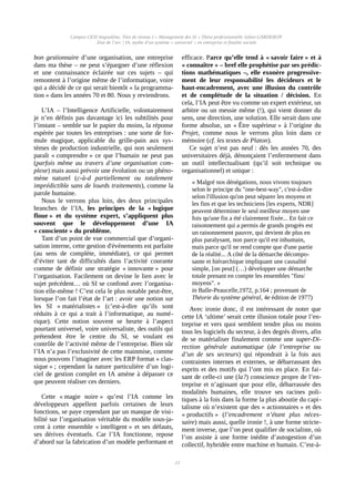 Campus CESI Angoulême, Titre de niveau I « Management des SI » Thèse professionnelle Julien GARDERON
État de l’art | IA, mythe d’un système « universel » en entreprise et finalité sociale
bon gestionnaire d’une organisation, une entreprise
dans ma thèse – ne peut s’épargner d’une réflexion
et une connaissance éclairée sur ces sujets – qui
remontent à l’origine même de l’informatique, voire
qui a décidé de ce qui serait bientôt « la programma-
tion » dans les années 70 et 80. Nous y reviendrons.
L’IA – l’Intelligence Artificielle, volontairement
je n’en définis pas davantage ici les subtilités pour
l’instant – semble sur le papier du moins, la réponse
espérée par toutes les entreprises : une sorte de for-
mule magique, applicable du grille-pain aux sys-
tèmes de production industrielle, qui non seulement
paraît « comprendre » ce que l’humain ne peut pas
(parfois même au travers d’une organisation com-
plexe) mais aussi prévoir une évolution ou un phéno-
mène naturel (c-à-d partiellement ou totalement
imprédictible sans de lourds traitements), comme la
parole humaine.
Nous le verrons plus loin, des deux principales
branches de l’IA, les principes de la « logique
floue » et du système expert, s’appliquent plus
souvent que le développement d’une IA
« consciente » du problème.
Tant d’un point de vue commercial que d’organi-
sation interne, cette gestion d'événements est parfaite
(au sens de complète, immédiate), ce qui permet
d’éviter tant de difficultés dans l’activité courante
comme de définir une stratégie « innovante » pour
l’organisation. Facilement on devine le lien avec le
sujet précédent… où SI se confond avec l’organisa-
tion elle-même ! C’est cela le plus notable peut-être,
lorsque l’on fait l’état de l’art : avoir une notion sur
les SI « matérialistes » (c’est-à-dire qu’ils sont
réduits à ce qui a trait à l’informatique, au numé-
rique). Cette notion souvent se heurte à l’aspect
pourtant universel, voire universaliste, des outils qui
prétendent être le centre du SI, se voulant en
contrôle de l’activité même de l’entreprise. Bien sûr
l’IA n’a pas l’exclusivité de cette mainmise, comme
nous pouvons l’imaginer avec les ERP format « clas-
sique » ; cependant la nature particulière d’un logi-
ciel de gestion complet en IA amène à dépasser ce
que peuvent réaliser ces derniers.
Cette « magie noire » qu’est l’IA comme les
développeurs appellent parfois certaines de leurs
fonctions, se paye cependant par un manque de visi-
bilité sur l’organisation véritable du modèle sous-ja-
cent à cette ensemble « intelligent » et ses défauts,
ses dérives éventuels. Car l’IA fonctionne, repose
d’abord sur la fabrication d’un modèle performant et
efficace. Parce qu’elle tend à « savoir faire » et à
« connaître » – bref elle prophétise par ses prédic-
tions mathématiques –, elle exonère progressive-
ment de leur responsabilité les décideurs et le
haut-encadrement, avec une illusion du contrôle
et de complétude de la situation / décision. En
cela, l’IA peut être vu comme un expert extérieur, un
arbitre ou un messie même (!), qui vient donner du
sens, une direction, une solution. Elle serait dans une
forme absolue, un « Être supérieur » à l’origine du
Projet, comme nous le verrons plus loin dans ce
mémoire (cf. les textes de Platon).
Ce sujet n’est pas neuf : dès les années 70, des
universitaires déjà, dénonçaient l’enfermement dans
un outil intellectualisant (qu’il soit technique ou
organisationnel) et unique :
« Malgré nos dénégations, nous vivons toujours
selon le principe du "one-best-way", c'est-à-dire
selon l'illusion qu'on peut séparer les moyens et
les fins et que les techniciens [les experts, NDR]
peuvent déterminer le seul meilleur moyen une
fois qu'une fin a été clairement fixée... En fait ce
raisonnement qui a permis de grands progrès est
un raisonnement pauvre, qui devient de plus en
plus paralysant, non parce qu'il est inhumain,
mais parce qu'il ne rend compte que d'une partie
de la réalité... A côté de la démarche décompo-
sante et hiérarchique impliquant une causalité
simple, [on peut] (…) développer une démarche
totale prenant en compte les ensembles "fins/
moyens". »
in Balle-Peaucelle,1972, p.164 ; provenant de
Théorie du système général, 4e édition de 1977)
Avec ironie donc, il est intéressant de noter que
cette IA ‘ultime’ serait cette illusion totale pour l’en-
treprise et vers quoi semblent tendre plus ou moins
tous les logiciels du secteur, à des degrés divers, afin
de se matérialiser finalement comme une super-Di-
rection générale automatique (de l’entreprise ou
d’un de ses secteurs) qui répondrait à la fois aux
contraintes internes et externes, se débarrassant des
esprits et des motifs qui l’ont mis en place. En fai-
sant de celle-ci une (la?) conscience propre de l’en-
treprise et n’agissant que pour elle, débarrassée des
modalités humaines, elle trouve ses racines poli-
tiques à la fois dans la forme la plus aboutie du capi-
talisme où n’existent que des « actionnaires » et des
« productifs » (l’encadrement n’étant plus néces-
saire) mais aussi, quelle ironie !, à une forme stricte-
ment inverse, que l’on peut qualifier de socialiste, où
l’on assiste à une forme inédite d’autogestion d’un
collectif, hybridée entre machine et humain. C’est-à-
22
 