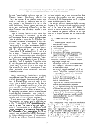 Campus CESI Angoulême, Titre de niveau I « Management des SI » Thèse professionnelle Julien GARDERON
État de l’art | IA, mythe d’un système « universel » en entreprise et finalité sociale
dire que l’on reviendrait finalement à ce que l’on
dénonce : l’absence d’intelligence collective car
celle-ci est ramenée à une stratégie unique, une
vision « techniciste » et finalement sans but réel
pour l’humain et son épanouissement (car en cela
quelle finalité pour l’humain d’avoir une entreprise
qui le rejette, qui s’organise d’elle-même et par elle-
même, finalement pour elle-même : sans lui et sans
explication?).
Nous en sommes (heureusement?) encore loin
mais la communication « marketing » qui est faite
sur l’optimisation des performances, la réduction des
coûts, la maîtrise en temps réel des difficultés, l'ap-
prentissage permanent et automatique de l'environ-
nement, sont autant de formes détachant
l’encadrement de ses rôles premiers (particulière-
ment les finalités stratégiques) et renversant la pyra-
mide des valeurs et des ordres au sein de
l’organisation : le SI peut rapidement devenir à la
fois la source d’économies, de nouveaux profits
mais aussi de fortes tensions sociales, qui conduisent
à son rejet et/ou à son dysfonctionnement. Finale-
ment l’entreprise ne perd pas seulement de l’argent,
c’est-à-dire l’outil de médiation économique entre
des individus ou des collectifs, mais plus encore de
l’image auprès de ces derniers ; au point même de
faire disparaître le sens de l’organisation écono-
mique : entreprise comme entreprendre ensemble
vers un but commun.
Ignorer ou minorer cet état de fait est un risque
qu’une Direction des SI doit prendre avec gravité. Il
ne s’agit plus seulement d’accompagner le change-
ment de l’activité d’une entreprise mais de son
essence et de sa finalité, comme de son rôle dans la
société. Ce ne serait pas la première fois qu’une telle
chose se produit : la mécanisation puis l’automatisa-
tion, la capitalisation puis la financiarisation, ont été
des phénomènes structurant les entreprises et qui ont
produit des effets incalculables – bons et mauvais –
sur les sociétés humaines du monde occidental qui a
vu naître et développer ces formats techniques.
Je peux comprendre, à la lecture de ses lignes,
l’interrogation : quel rapport avec le sujet initial de
la thèse ? Et bien tout : le SI n’est pas distant, déta-
ché, de ce que l’on attend d’une entreprise –
même si l’on ne retenait que la définition d’un SI
comme composant prioritairement informatique
de l’information d’une organisation. Un SI par
exemple, n’est pas détaché de la RSE – Responsabi-
lité Sociale et Environnementale – d’une entreprise.
C’est-à-dire que le SI doit répondre à des contraintes
qui sont imposées par ou pour les entreprises. Une
entreprise existe au-delà et pour autre chose que la
pérennité et le développement de son SI – quelque
soit la définition qu’on lui donne.
Ce sujet est tellement majeur, particulièrement en
Europe et plus largement dans le monde occidental,
qu’il a été l’objet d’une norme : ISO 26000. Par
ailleurs le site du Ministère français de l’Économiev
nous rappelle les questions centrales de ce sujet
entériné au niveau européen par une directive en
2011 :
« (...) La RSE doit aborder 7 questions cen-
trales :
1. la gouvernance de l’organisation
2. les droits de l’homme
3. les relations et conditions de travail
4. l’environnement
5. la loyauté des pratiques
6. les questions relatives aux consommateurs
7. les communautés et le développement local
(...) [Elle] se traduit par un comportement
éthique et transparent de la part des entreprises.
Il concerne l’entreprise dans toutes ses activités.
Cela passe par exemple par :
• une pratique éthique des affaires pour favori-
ser le dialogue et la transparence auprès des
acteurs de l’entreprise
• une stratégie managériale adaptée afin de pé-
renniser l’activité sur le moyen et long terme,
et encourager les relations et les ambiances
sereines au travail
• le respect des droits humains, que ce soit
pour les salariés de l'entreprise, mais aussi
pour les consommateurs
• l’équilibre de la relation client fournisseur
afin de conduire une négociation juste
• le choix des sous-traitants afin notamment de
vérifier qu'ils respectent les droits de
l'homme et interdisent le travail des enfants
• le respect de l’environnement, tel que l’eau,
l’air et la biodiversité, mais aussi à travers le
traitement adapté des déchets et l’utilisation
attentive de transports
• les économies d’énergie (...) »
Vous comprendrez donc, derrière l’introduction
de cette partie sur l’IA, qu’il est en réalité la ques-
tion – presque philosophique – de la gouver-
nance d’une organisation, d’une entreprise. Le SI
n’est pas seulement contraint par sa finalité (à quoi
il sert), par quoi il est fait (sa nature) ou encore par
qui il est géré (sa mise en œuvre). Il n’est pas seule-
ment contraint par la question des données person-
23
 