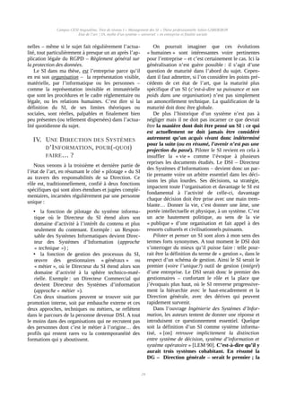 Campus CESI Angoulême, Titre de niveau I « Management des SI » Thèse professionnelle Julien GARDERON
État de l’art | IA, mythe d’un système « universel » en entreprise et finalité sociale
nelles – même si le sujet fait régulièrement l’actua-
lité, tout particulièrement à presque un an après l’ap-
plication légale du RGPD – Règlement général sur
la protection des données.
Le SI dans ma thèse, est l’entreprise parce qu’il
en est son organisation – la représentation visible,
matérielle, par l’informatique ou les personnes –
comme la représentation invisible et immatérielle
que sont les procédures et le cadre réglementaire ou
légale, ou les relations humaines. C’est dire si la
définition du SI, de ses limites théoriques ou
sociales, sont réelles, palpables et finalement bien
peu présentes (ou tellement dispersées) dans l’actua-
lité quotidienne du sujet.
IV. UNE DIRECTION DES SYSTÈMES
D’INFORMATION, POUR(-QUOI)
FAIRE… ?
Nous venons à la troisième et dernière partie de
l’état de l’art, en résumant le côté « pilotage » du SI
au travers des responsabilités de sa Direction. Ce
rôle est, traditionnellement, confié à deux fonctions
spécifiques qui sont alors étendues et jugées complé-
mentaires, incarnées régulièrement par une personne
unique :
• la fonction de pilotage du système informa-
tique où le Directeur du SI étend alors son
domaine d’activité à l’intérêt du contenu et plus
seulement du contenant. Exemple : un Respon-
sable des Systèmes Informatiques devient Direc-
teur des Systèmes d’Information (approche
« technique ») ;
• la fonction de gestion des processus du SI,
œuvre des gestionnaires « généraux » ou
« métier », où le Directeur du SI étend alors son
domaine d’activité à la sphère technico-maté-
rielle. Exemple : un Directeur Commercial qui
devient Directeur des Systèmes d’information
(approche « métier »).
Ces deux situations peuvent se trouver soit par
promotion interne, soit par embauche externe et ces
deux approches, techniques ou métiers, se reflètent
dans le parcours de la personne devenue DSI. A tout
le moins dans des organisations qui ne recrutent pas
des personnes dont c’est le métier à l’origine… des
profils qui restent rares vu la contemporanéité des
formations qui y aboutissent.
On pourrait imaginer que ces évolutions
« humaines » sont intéressantes voire pertinentes
pour l’entreprise – et c’est certainement le cas. Ici la
généralisation n’est guère possible : il s’agit d’une
question de maturité dans l’abord du sujet. Cepen-
dant il faut admettre, si l’on considère les points pré-
cédents de cet état de l’art, que la maturité plus
spécifique d’un SI (c’est-à-dire sa puissance et son
poids dans une organisation) n’est pas simplement
un amoncellement technique. La qualification de la
maturité doit donc être globale.
De plus l’historique d’un système n’est pas à
négliger mais il ne doit pas incarner ce que devrait
être la manière dont doit être pensé un SI : ce qui
est actuellement ne doit jamais être considéré
autrement qu’un acquis vivant donc indéterminé
pour la suite (ou en résumé, l’avenir n’est pas une
projection du passé). Piloter le SI revient en cela à
insuffler la « vie » comme l’évoque à plusieurs
reprises les documents étudiés. Le DSI – Directeur
des Systèmes d’Informations – devient donc un par-
tie prenante voire un arbitre essentiel dans les déci-
sions les plus lourdes. Ses décisions, sa stratégie,
impactent toute l’organisation et davantage le SI est
fondamental à l’activité de celle-ci, davantage
chaque décision doit être prise avec une main trem-
blante… Donner la vie, c’est donner une âme, une
portée intellectuelle et physique, à un système. C’est
un acte hautement politique, au sens de la vie
« publique » d’une organisation et fait appel à des
ressorts culturels et civilisationnels puissants.
Piloter et penser un SI sont alors à mon sens des
termes forts synonymes. A tout moment le DSI doit
s’interroger du mieux qu’il puisse faire : telle pour-
rait être la définition du terme de « gestion », dans le
respect d’un schéma de gestion. Ainsi le SI serait le
premier (voire l’unique?) outil de gestion (intégré)
d’une entreprise. Le DSI serait donc le premier des
gestionnaires – confortant le rôle et la place que
j’évoquais plus haut, où le SI renverse progressive-
ment la hiérarchie avec le haut-encadrement et la
Direction générale, avec des dérives qui peuvent
rapidement survenir.
Dans l’ouvrage Ingénierie des Systèmes d’Infor-
mation, les auteurs tentent de donner une réponse et
introduisent ce questionnement essentiel. Quelque
soit la définition d’un SI comme système informa-
tisé, « [on] retrouve implicitement la distinction
entre système de décision, système d’information et
système opératoire » [LEM 90]. C’est-à-dire qu’il y
aurait trois systèmes cohabitant. En résumé la
DG – Direction générale – serait le premier ; la
24
 