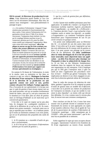 Campus CESI Angoulême, Titre de niveau I « Management des SI » Thèse professionnelle Julien GARDERON
État de l’art | Une Direction des Systèmes d’Information, pour(-quoi) faire… ?
DSI le second ; le Directeur de production le troi-
sième. Cette distinction paraît fondée si l’on s’en
tient à un SI strictement informatique. Plus loin, les
auteurs nous renseignent – tout particulièrement le
passage en gras :
« (...) le système d’information ‘irriguant’ l’orga-
nisation pour permettre le fonctionnement des
deux autres. Cette notion d’alimentation de l’or-
ganisation renvoie bien à l’idée d’un réseau
structurant, l’intégration étant réalisée à la fois
par le couplage homme-machine et par la
connexion, permise par le SI, entre les diffé-
rentes entités qui composent l’organisation. Mais
cette vision doit rester analytique : elle n’im-
plique en aucun cas que les trois systèmes ren-
voient à des acteurs différents au sein de l’or-
ganisation. Traduire l’existence des trois sys-
tèmes en entités distinctes du point de la vue de
la division formelle du travail revient à privilé-
gier une approche purement fonctionnelle des
systèmes d’information, la responsabilité de
l’action revenant in fine aux décideurs et aux
exécutants. En fait, les travaux de la recherche
en gestion ont bien montré qu’aucun système
d’information n’est neutre par rapport aux
niveaux opérationnels ou stratégiques. »
En somme le SI donne de l’information, la traite
et la stocke, mais sa restitution se fait dans un
contexte et agit sur celui-ci. Distinguer la fonction
de direction d’une entreprise, la direction de son
SI et la direction de sa production est une
approche comme une autre et non, parfois
comme cela peut être indiqué, l’unique approche.
Pire, d’un point de vue opérationnel, il n’est pas rare
que ce sujet de gestion à haut niveau repose soit sur
une seule personne, soit sur un nombre extrêmement
limité de cadres, sans qu’il y soit pris conscience de
la situation (ce n’est donc plus un choix de gestion
mais un héritage,d’habitude ou de main-mise qu’il
convient de questionner).
C’est dire si le sujet est majeur qu’un peu plus
loin, ils évoquent les « ambiguïtés similaires » à
celles de la définition de ce qu’est un SI. Ils consi-
dèrent trois points essentiels – exclusifs entre eux et
que je reprends pour ma thèse – en n’oubliant jamais
qu’il existe un minimum commun à ces trois points,
qui est un SI présentant des propriétés des outils de
gestion :
1. le SI constitue un « ensemble d’outils de ges-
tion » exclusivement,
2. le SI n’est qu’un « fournisseur d’informations
utilisées par les outils de gestion »,
3. que les « outils de gestion font, par définition,
partie du SI ».
A cela s’ajoute trois modèles principaux pour leur
application : le modèle dit « formel » sur lequel le SI
fonctionne (schéma matériel, logiciel, procédural)
pour l’appréhender ; un modèle dit « d’efficacité »
(« l’intention derrière l’outil ») qui recherche à faire
cohabiter outils et métier (ou objectif) ; un modèle
« d’organisation » ou comment l’entreprise devrait
fonctionner pour l’épanouissement de son SI (un
cercle vertueux en quelque sorte).
Ces points sont indépassables pour un Directeur
des SI – et exclusifs les uns des autres dans notre
thèse. C’est-à-dire qu’il ne peut s’approprier qu’une
des trois définitions du SI comme outil de gestion et
donc il ne peut assurer son pilotage qu’au travers
d’une de ces définitions. Ce choix conditionne
alors la vision développée du SI et lui fait perdre
toute neutralité, toute objectivité dans son appli-
cation – au-delà d’un discours plus classique sur
l’humanité et donc la subjectivité de chaque être.
Le SI est bien un des éléments fondamentaux
modernes dans les rapports de forces qui animent
une organisation ou une entreprise. Cela n’implique
pas que le DSI gère l’entreprise mais il gère les
outils (et donc l’application des procédures voire
leur écriture – CQFD) qui gèrent l’entreprise. Son
implication est directe et ses choix engagent en pre-
mier lieu la direction générale même de l’entreprise.
Dans le cadre des travaux de rédaction de cette
thèse, gardons l’approche d’un SI composé en partie
d’outils de gestion dans un modèle dit d’efficacité,
c’est-à-dire où la priorité aux métiers de production
de l’entreprise est donnée, et qui me semble la voie
sinon la plus répanduevi
, au moins celle qui devrait
être défendue. Ce n’est, comme nous le verrons plus
loin, là encore non sans certaines conséquences.
Pour conclure cet état de l’art, il nous faut nous
tourner vers la période récente et comment les pro-
fessionnels du secteur se sont appropriés ces sujets
d’une manière collective. Pour cela le guide de l’au-
dit de la gouvernance du système d’information de
l’entreprise numérique – édité notamment par le
CIGREF – offre une trame intéressantevii
, que le lec-
teur lira en parallèle de ce mémoire.
Enfin rappelons le sujet qui nous occupera durant
ces pages : Questionner l’unicité et les frontières du
SI d’une organisation au travers d’une nouvelle
25
 