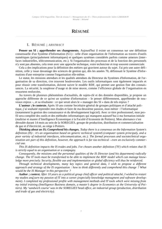 Campus CESI Angoulême, Titre de niveau I « Management des SI » Thèse professionnelle Julien GARDERON
Résumé | Résumé
RÉSUMÉ
I. RÉSUMÉ ; ABSTRACT
Penser un SI ; appréhender ses changements. Aujourd'hui il existe un consensus sur une définition
consensuelle d'un Système d'Information (S.I.) : celle d'une organisation de l'information au travers d'outils
numériques (principalement informatiques) et quelques systèmes considérés parfois comme annexes (inter-
faces industrielles, télécommunication, etc.). Si l'organisation des processus et de la fonction des personnels
n'y sont pas absentes, cela reste avec une approche technique, voire techniciste et trop souvent commerciale.
Cela a des implications pour la définition des métiers qui gravitent autour du sujet. J'ai pris une autre défi-
nition, celle y issue davantage des sciences de gestion qui, dès les années 70, définissait le Système d'Infor-
mations d'une entreprise comme l'organisation elle-même.
Le statut, les missions attendues et les qualités attendues du Directeur du Systèmes d'Information, de l'or-
ganisation de sa direction, s'en trouvent bouleversées. Les outils informatiques sont également impactés et
pour réussir cette transformation, doivent suivre le modèle RDF, qui permet une gestion fine des connais-
sances. La sécurité, la souplesse d’usage et de mise œuvre, comme l’efficience globale de l’organisation en
ressortent renforcées.
Au travers de plusieurs phénomènes d'actualités, de sujets-clé et des données disponibles, je propose un
approche différente de ce qu'est un système d'information – le penser différemment, appréhender de nou-
veaux enjeux –, et sa résultante : ce que serait alors le « manager des SI » dans de tels enjeux ?
L’auteur ; le contexte. Après 10 ans comme Secrétaire général de groupes politiques et d’attaché poli-
tique, j’ai souhaité reprendre mes études et faire de ma deuxième passion, mon métier : l’informatique
(notamment la gestion des connaissance et du développement logiciel). Avec ce titre professionnel, mon pro-
fil sera complété des outils et des méthodes informatiques qui manquent aujourd’hui à ma formation initiale
(maîtrise et master d’Intelligence Économique à la Faculté d’économie de Poitiers). Mon alternance s’est
déroulée durant 14 mois au sein de la SOREGIES, groupe de production, distribution et commercialisation
de gaz et d’électricité, au siège à Poitiers.
Thinking about an IS; Comprehend his changes. Today there is a consensus on the Information System's
definition (IS) : it's an organisation based on generic technical systemS (computer system principaly, and a
poor variety of industrial interfaces, telecomunication, etc.). The formal processes and sociotechnical orga-
nisation are part of this definition, however, the approach is far too technical - even an exclusively commer-
cial one.
This IS definition impacts the IS trades and jobs. I've chosen another definition (70') which relates that IS
is strictly equal to an organisation or a compagny.
Consequently, the missions and the personnal qualities of the IS Director (and his department) radically
change. The IT tools must be transformed to be able to implement the RDF model which can manage know-
ledge more precisely. Security, flexible use and implementation or global efficiency will thus be reinforced.
Through technical developments, many key topics and general data, I wish to propose a different
approach and strategy of the IS organisation : how to think differently and comprehend this change ? What
would be the IS Manager in this perspective ?
Author ; context. After 10 years as a political group chief officer and political attaché, I wished to restart
my studies and turn my passion of IT into a career (especially knowledge managment and software develop-
ment). I completed my professional profile with management methods and IT tools which were missing from
my initial training (Intelligence Business domain, a master’s degree in Economics at the University of Poi-
tiers). My ‘sandwich course’was in the SOREGIES’head office, an industrial group (production, distribution
and trade of gas and electricity).
3
 