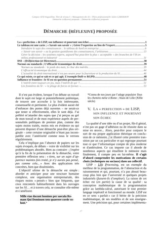 Campus CESI Angoulême, Titre de niveau I « Management des SI » Thèse professionnelle Julien GARDERON
Démarche (réflexive) proposée | Démarche (réflexive) proposée
DÉMARCHE (RÉFLEXIVE) PROPOSÉE
La « perfection » de LISP, son influence et pourtant son échec..................................................................................1
Le tableau est une carte ; « Savoir son savoir » ; Gérer l’expertise au lieu de l’expert............................................5
Introduire le sujet des connaissances : le tableau de bord en entreprise....................................................................6
« Savoir son savoir » ou la gestion quotidienne des connaissances, l’arlésienne....................................................13
Gérer la décision : les systèmes experts, aujourd’hui peut-être la plus « acceptable » des branches de l’IA en
milieu professionnel et industriel  ............................................................................................................................31
DSI – (D/d)irection (et Directeur).................................................................................................................................38
Normes ou standards ; L’efficacité économique du droit..........................................................................................39
Normes ou standards : le poids des mots, le choc des intérêts.................................................................................39
L’efficacité économique du droit...............................................................................................................................44
L’actualité du droit international n’est pas neutre pour la fourniture et la production du SI...................................46
Ce qui existe, ce qui se sait et ce qui agit. L’exemple DoH vs RGPD........................................................................48
Influence et frontière : le SI est en question permanente...........................................................................................51
L’intérêt entre toujours en jeu, mais l’intérêt de qui ?..............................................................................................51
Les frontières du SI : « le pliage de forces en formes »............................................................................................53
Il n’est pas évident, lorsque l’on débute un travail
dont le sujet est large et potentiellement polémique,
de trouver une accroche à la fois intéressante,
consensuelle et pertinente. Le plus évident aurait été
d’enfoncer des portes déjà ouvertes – ne serait-ce
que tester si effectivement, elles le sont déjà. J’ai
préféré m’attarder des sujets que j’ai perçus au gré
de mon travail et de mon expérience auprès de per-
sonnalités publiques de premier plan, comme des
sujets moins traités, moins mis en évidence ou qui
peuvent disposer d’une démarche peut-être plus ori-
ginale – cette certaine originalité n’étant pas incom-
patible avec l’antériorité comme nous le verrons
régulièrement.
Cela n’implique pas l’absence de papiers sur les
sujets évoqués, de débats – voire de visibilité sur les
problématiques abordés. Bien au contraire : j’espère
qu’à la fin de la présentation de la démarche, votre
première réflexion sera : « tiens, sur un sujet d’ap-
parence maintes fois traité, je n’y aurais pas pensé,
pas comme cela... » Avec des applications très
concrètes, bien que disséminées.
L’objectif ultime de la démarche est simple :
aborder et anticiper pour une structure humaine
complexe, une organisation entreprenariale, des
risques moins « pensés » bien que fréquents, que
ceux rencontrés habituellement dans les ouvrages
sur les SI… et à travers cela, se connaître elle-même
et s’améliorer.
Mille viae ducunt homines per saecula Ro-
mam Qui Dominum toto quaerere corde vo-
lunt.*
*Connu de nos jours par l’adage populaire Tous
les chemins mène à Rome ; Alain de Lille (XIIIe
siècle)
V. LA « PERFECTION » DE LISP,
SON INFLUENCE ET POURTANT
SON ÉCHEC
La qualité d’une idée ou d’un projet, fût-il génial,
n’est pas un gage d’adhésion ou de réussite dans sa
mise en œuvre... Alors, peut-être pour conjurer le
sort de ma propre application théorique en conclu-
sion de ce mémoire, j’ai illustré cette première tran-
sition par un cas particulier et qui regroupe pourtant
tout ce que l’informatique compte de plus moderne
et d'ambivalent. Ce cas importe car il aborde de
nombreux aspects qui émaillent le mémoire mais
finalement, il compte peu en lui-même. Il s’agit
d’abord comprendre les motivations de certains
choix (techniques ou sociaux) dans un collectif.
LISP – LISt Processing, est un exemple du
meilleur de la programmation, de l’abstraction et du
raisonnement et qui, pourtant, n’a pas abouti beau-
coup plus loin que l’université et quelques projets
industriels (fussent-ils d’ampleur). La raison de cet
échec est (en partie) la cause de sa qualité : sa
conception mathématique de la programmation
grâce au lambda-calcul, autorisant le tout premier
langage impératif et fonctionnel au monde. LISP est
en ce sens « parfait » car il hérite de la précision
mathématique, de ses modèles et de son enseigne-
ment. Une précision qui, pour certaines implémenta-
27
 