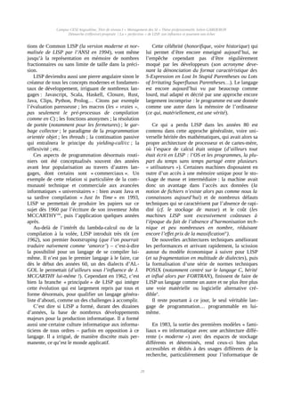 Campus CESI Angoulême, Titre de niveau I « Management des SI » Thèse professionnelle Julien GARDERON
Démarche (réflexive) proposée | La « perfection » de LISP, son influence et pourtant son échec
tions de Common LISP (la version moderne et nor-
malisée de LISP par l’ANSI en 1994), vont même
jusqu’à la représentation en mémoire de nombres
fractionnaires ou sans limite de taille dans la préci-
sion.
LISP deviendra aussi une pierre angulaire sinon le
créateur de tous les concepts modernes et fondamen-
taux de développement, irriguant de nombreux lan-
gages : Javascript, Scala, Haskell, Closure, Rust,
Java, Clips, Python, Prolog… Citons par exemple
l’évaluation paresseuse ; les macros (les « vraies »,
pas seulement le pré-processus de compilation
comme en C) ; les fonctions anonymes ; la résolution
de portée (notamment pour les fermetures) ; le gar-
bage collector ; le paradigme de la programmation
orientée objet ; les threads ; la continuation passive
qui entraînera le principe du yielding-call/cc ; la
réflexivité ; etc.
Ces aspects de programmation désormais routi-
niers ont été conceptualisés souvent des années
avant leur popularisation au travers d’autres lan-
gages, dont certains sont « commerciaux ». Un
exemple de cette relation si particulière de la com-
munauté technique et commerciale aux avancées
informatiques « universitaires » : bien avant Java et
sa tardive compilation « Just In Time » en 1993,
LISP se permettait de produire les papiers sur ce
sujet dès 1960 par l’écriture de son inventeur John
MCCARTHYviii
, puis l’application quelques années
après.
Au-delà de l’intérêt du lambda-calcul ou de la
compilation à la volée, LISP introduit très tôt (en
1962), son premier bootstraping (que l’on pourrait
traduire naïvement comme ‘amorce’) – c’est-à-dire
la possibilité pour un langage de se compiler lui-
même. Il n’est pas le premier langage à le faire, car
dès le début des années 60, un des dialects d’AL-
GOL le permettait (d’ailleurs sous l’influence de J.
MCCARTHY lui-même !). Cependant en 1962, c’est
bien la branche « principale » de LISP qui intègre
cette évolution qui est largement repris par tous et
forme désormais, pour qualifier un langage généra-
liste d’abouti, comme un des challenges à accomplir.
C’est dire si LISP a formé, durant des dizaines
d’années, la base de nombreux développements
majeurs pour la production informatique. Il a formé
aussi une certaine culture informatique aux informa-
ticiens de tous ordres – parfois en opposition à ce
langage. Il a irrigué, de manière discrète mais per-
manente, ce qu’est le monde applicatif.
Cette célébrité (honorifique, voire historique) qui
lui permet d’être encore enseigné aujourd’hui, ne
l’empêche cependant pas d’être régulièrement
moqué par les développeurs (son acronyme deve-
nant la dénonciation du format caractéristique des
S-Expression en Lost In Stupid Parentheses ou Lots
of Irritating Superfluous Parentheses…). Le langage
est encore aujourd’hui vu par beaucoup comme
lourd, mal adapté et décrié par une approche encore
largement incomprise : le programme est une donnée
comme une autre dans la mémoire de l’ordinateur
(ce qui, matériellement, est une vérité).
Ce qui a perdu LISP dans les années 80 est
contenu dans cette approche généraliste, voire uni-
verselle héritée des mathématiques, qui avait alors sa
propre architecture de processeur et de cartes-mère,
où l’espace de calcul était unique (d’ailleurs tout
était écrit en LISP : l’OS et les programmes, la plu-
part du temps sans temps partagé entre plusieurs
« utilisateurs »). Certaines machines disposaient en
outre d’un accès à une mémoire unique pour le sto-
ckage de masse et intermédiaire : la machine avait
donc un avantage dans l’accès aux données (la
notion de fichiers n’existe alors pas comme nous la
connaissons aujourd’hui) et de nombreux défauts
techniques qui se caractérisent par l’absence de rapi-
dité (cf. le stockage de masse) et le coût (les
machines LISP sont excessivement coûteuses à
l’époque du fait de l’absence d’harmonisation tech-
nique et peu nombreuses en nombre, réduisant
encore l’effet prix de la massificationix
).
De nouvelles architectures techniques améliorant
les performances et arrivant rapidement, la scission
autour du modèle économique à suivre pour LISP
(et sa fragmentation en multitude de dialectes), puis
la formalisation d’une série de normes techniques
POSIX (notamment centré sur le langage C, hérité
et influé alors par FORTRAN), finissent de faire de
LISP un langage comme un autre et ne plus être plus
une voie matérielle ou logicielle alternative cré-
diblex
.
Il reste pourtant à ce jour, le seul véritable lan-
gage de programmation… programmable en lui-
même.
En 1983, la sortie des premières modèles « fami-
liaux » en informatique avec une architecture diffé-
rente (« moderne ») avec des espaces de stockage
différents et déterminés, rend ceux-ci bien plus
accessibles et dédiés à des usages différents de la
recherche, particulièrement pour l’informatique de
28
 