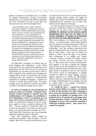 Campus CESI Angoulême, Titre de niveau I « Management des SI » Thèse professionnelle Julien GARDERON
Démarche (réflexive) proposée | La « perfection » de LISP, son influence et pourtant son échec
gestion, la finance et les premiers jeux. Le nombre
de modèles d’ordinateurs, d’écrans, d’accessoires
(imprimantes, etc.) explosent dès 1984 et engendrent
une forte concurrence où seuls les plus gros ven-
deurs peuvent alors sortir leur épingle du jeu :
« Cette abondance, qui se retrouve dans les
autres pays européens, s’explique par l’absence
de barrières à l’entrée suffisamment élevées pour
limiter l’accès au marché. Tous les dispositifs du
micro-ordinateur (...) sont disponibles et la
concurrence que se livrent les industriels dans
ces différents domaines garantit aux utilisateurs
finaux un approvisionnement relativement sûr à
des prix compétitifs. La contrepartie de cette si-
tuation est une instabilité des marchés et de la
gestion concurrence des différents constructeurs.
La capacité d’accompagner la croissance de la
demande devient un facteur décisif de la compé-
titivité et même de la survie des entreprises. »
DE MAUTORT Laurent. L'industrie des micro-
ordinateurs (les principales lignes de force). In:
Revue d’économie industrielle, vol.38, 4e tri-
mestre 1986, pp. 64-73.
Les difficultés à transposer sa richesse dans les
autres langages alors balbutiants, à faire l’effort
d’une liaison avec les architectures matérielles qui se
généralisent, font de LISP une sorte de niche pour
universitaires ou chercheurs privés dont la taille se
réduit, malgré les coûts supérieurs de conception des
langages de bas niveau. Le second hiver de l’IA que
j’évoquerai plus loin, achèvera sa marginalisation
industrielle et finalement langagière – quelque soit
l’estime et l’intérêt des travaux d’alors. Son retour
en grâce récent via Haskell ou Scheme, des LISP-1
ou LISP-2, des dialectes, masque mal cet échec.
Si LISP est l’exemple de cette introduction de
partie, la raison en est simple : j’évoquerai énor-
mément certains concepts et systèmes issus des
mathématiques, de la logique, du symbolisme et
de la linguistique et tous, à un moment ou à un
autre, ont eu trait à cet ancêtre (né en 1958!). Il a
même eu sa déclinaison française, là encore un dia-
lecte, appelé « Le Lisp » et porté un temps par l’IN-
RIA – Institut national de Recherche dédié aux
sciences du numérique. Cet institut est aussi le fon-
dateur et le bureau permanent européen du W3C –
World Wide Web Consortium, que nous évoquerons
également longuement dans ce mémoirexi
.
Ainsi cette introduction initiale, malgré les
exemples, peut sembler « hors de propos » ou anec-
dotique. Mais elle me paraît essentielle pour ouvrir
la conclusion de l’état de l’art car elle tente de tracer
quelques grandes notions parfois mal jugées ou
oubliées, qui pourtant me semblent essentielles dans
l’appréhension des évolutions d’un SI dans l’ap-
proche à la fois humaine et technique.
Ce choix de parler du passé n’est pas anodin : il
vient pour comprendre l’origine de certaines problé-
matiques qui ont encore cours aujourd’hui. Une
multitude de solutions ont été trouvées, parfois
abandonnées parce que l’air du temps ou les
moyens techniques, à l’époque, ne permettaient
pas d’en faire des choix industrialisables. Car l’in-
térêt d’une entreprise, n’en doutons pas, est d’être
efficace – ou, à tout le moins, viable et donc efficient
dans un monde en évolution permanente. Parfois, il
s’agit également d’une affaire d’affect et de poids
économique : Javaxii
 par exemple, représente le lan-
gage de programmation par excellence, au-delà par-
fois de toute raison… parce que son éditeur est
célèbre et l’effet « boule de neige » s’est produit.
Bien évidemment je ne néglige pas l’aspect
« machine virtuelle » qu’offre son éditeur Oracle,
qui permet « d’écrire une fois, d’exécuter par-
tout »xiii
. Mais faut-il avoir ce besoin d’interopérabi-
lité complète et, de plus, la plupart des langages
plutôt de haut niveau fonctionnent avec une compi-
lation en bytecode (code intermédiaire entre un lan-
gage humain et machine) et non en code machine.
Cela devrait inciter les développeurs à regarder
d’abord les intérêts de chaque langage, les para-
digmes supportés et la qualité des bibliothèques
offertes, ainsi que l’efficacité individuelle et relative
de chaque l’implémentation d’un langage, plus que
le « mythe urbain » d’un langage « d’entreprise »
faussement adapté « partout ».
Le « mythe de Java » – comme l’on retrouve
dans les articles dédiés à sa critique –, est d’abord
un effet d’auto-entretien de la dette technique et
de la masse des personnes formées, avant d’être
la somme de ses qualités. En quelque sorte, c’est
parfois le pire (« le commercial ») qui gagne, pour
de bien mauvaises raisons. L’influence des choix
techniques n’est pas, voire rarement, cantonnée à
l’efficacité technique stricte… nous aurons l’oc-
casion d’en reparler.
29
 