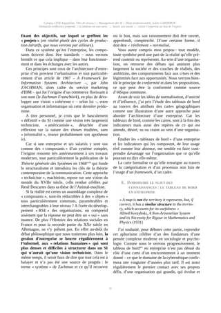 Campus CESI Angoulême, Titre de niveau I « Management des SI » Thèse professionnelle Julien GARDERON
Démarche (réflexive) proposée | Le tableau est une carte ; « Savoir son savoir » ; Gérer l’expertise au lieu de l’expert
fixant des objectifs, sur lequel se greffent les
« projets » (en réalité plutôt des cycles de produc-
tion itératifs, que nous verrons par ailleurs).
Dans ce système qu’est l’entreprise, les compo-
sants doivent donc être standards – nous verrons
bientôt ce que cela implique – dans leur fonctionne-
ment et dans les échanges avec les autres.
Ces principes sont ceux de l’architecture d’entre-
prise d’où provient l’urbanisation et tout particuliè-
rement d’un article de 1987 – A Framework for
Information Systems Architecture –, par John
ZACHMAN, alors cadre du service marketing
d'IBM – qui fut l’origine d’un commerce florissant à
son nom (le Zachman FrameWork), en plus de déve-
lopper une vision « cohérente » – selon lui –, entre
organisation et informatique où cette dernière prédo-
mine.
A titre personnel, je crois que le basculement
« définitif » du SI comme une vision très largement
techniciste, « américanisée », détachée d’une
réflexion sur la nature des choses étudiées, sans
« informalité », trouve probablement son apothéose
ici.
Car si une entreprise et ses salariés y sont vus
comme des « composants » d’un système complet,
l’origine remonte très antérieurement à ces travaux
modernes, tout particulièrement la publication de la
Théorie générale des Systèmes en 1968xviii
qui fonde
le structuralisme et introduira les clés de la théorie
contemporaine de la communication. Cette approche
« techniciste », machiniste, repose sur une vision du
monde du XVIIe siècle, celle rendue célèbre par
René Descartes dans sa thèse de l’Animal-machine.
Si la réalité est certes un assemblage complexe de
« composants », sont-ils réductibles à des « objets »
tous particulièrement communs, paramétrables et
interchangeables à leur niveau ? A l'orée du dévelop-
pement « RSE » des organisations, on comprend
aisément que la réponse ne peut être un « oui » sans
nuance. De plus l’Histoire des relations sociales en
France et pour la seconde partie du XXe siècle en
Allemagne, ne s’y prêtent pas. En effet au-delà du
débat philosophique que nous traiterons plus loin, la
gestion d’entreprise se heurte régulièrement à
l’informel, aux « relations humaines » qui sont
plus denses et difficiles à structurer dans un SI
qui n’aurait qu’une vision techniciste. Dans le
même temps, il serait faux de dire que tout cela est à
balayer et n’a pas été une source de progrès : le
terme « système » de Zachman et ce qu’il recouvre
est le bon, mais son raisonnement doit être ouvert,
approfondi, complexifié. D’une certaine forme, il
doit être « réellement » normalisé.
Vous aurez compris mon propos : tout modèle,
toute synthèse perd une part de la réalité qu’elle pré-
tend contenir ou représenter. Au sein d’une organisa-
tion, on retrouve des débats qui animent plus
largement la société et des couches de réalités, des
ambitions, des comportements face aux crises et des
légitimités face aux opportunités. Nous verrons bien-
tôt le principe de conformité et dans les propositions,
ce que peut être la conformité comme source
d’éthique commune.
Avant de voir les idées de normalisation, d’unicité
et d’influence, j’ai pris l’étude des tableaux de bord
au travers des attributs des cartes géographiques
comme une illustration d’une autre approche pour
aborder l’architecture d’une entreprise. Car les
tableaux de bord, comme les cartes, sont à la fois des
indicateurs mais aussi des repères de ce qui est
attendu, désiré, su ou craint au sein d’une organisa-
tion.
Étudier les « tableaux de bord » d’une entreprise
et les indicateurs qui les composent, de leur usage
réel comme leur absence, me semble en faire com-
prendre davantage sur l’organisation que ce qu’elle
pourrait en dire elle-même.
La carte formalise ce qu’elle renseigne au travers
de la catégorisation et d’un processus non loin de
l’usage d’un framework, d’un cadre.
E. INTRODUIRE LE SUJET DES
CONNAISSANCES : LE TABLEAU DE BORD
EN ENTREPRISE
« A map is not the territory it represents, but, if
correct, it has a similar structure to the territo-
ry, which accounts for its usefulness »
Alfred Korzybski, A Non-Aristotelian System
and its Necessity for Rigour in Mathematics and
Physics (1931)
J’ai souhaité, pour débuter cette partie, reprendre
cet aphorisme célèbre d’un des fondateurs d’une
pensée complexe moderne en sociologie et psycho-
logie. Comme nous le verrons progressivement, le
tableau de bordxix
en entreprise n’est pas dénué du
rôle d’une carte d’un environnement à un moment
donné – ce que le domaine de la cybernétique confir-
mera une vingtaine d’années plus tard. Il est aussi
régulièrement le premier contact avec ses propres
défis, d’une organisation qui grandit, qui évolue et
31
 