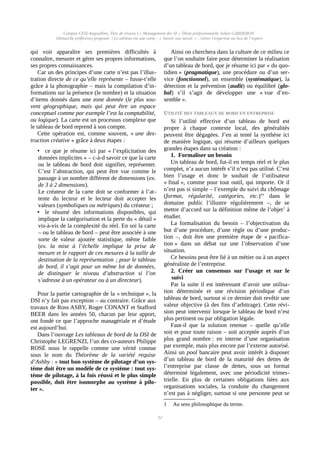 Campus CESI Angoulême, Titre de niveau I « Management des SI » Thèse professionnelle Julien GARDERON
Démarche (réflexive) proposée | Le tableau est une carte ; « Savoir son savoir » ; Gérer l’expertise au lieu de l’expert
qui voit apparaître ses premières difficultés à
connaître, mesurer et gérer ses propres informations,
ses propres connaissances.
Car un des principes d’une carte n’est pas l’illus-
tration directe de ce qu’elle représente – fusse-t’elle
grâce à la photographie – mais la compilation d’in-
formations sur la présence (le nombre) et la situation
d’items donnés dans une zone donnée (le plus sou-
vent géographique, mais qui peut être un espace
conceptuel comme par exemple l’est la comptabilité,
ou logique). La carte est un processus complexe que
le tableau de bord reprend à son compte.
Cette opération est, comme souvent, « une des-
truction créative » grâce à deux étapes :
• ce que je résume ici par « l’explicitation des
données implicites » – c-à-d savoir ce que la carte
ou le tableau de bord doit signifier, représenter.
C’est l’abstraction, qui peut être vue comme le
passage à un nombre différent de dimensions (ex.
de 3 à 2 dimensions).
Le créateur de la carte doit se conformer à l’at-
tente du lecteur et le lecteur doit accepter les
valeurs (symboliques ou métriques) du créateur ;
• le résumé des informations disponibles, qui
implique la catégorisation et la perte du « détail »
vis-à-vis de la complexité du réel. En soi la carte
– ou le tableau de bord – peut être associée à une
sorte de valeur ajoutée statistique, même faible
(ex. la mise à l’échelle implique la prise de
mesure et le rapport de ces mesures à la taille de
destination de la représentation ; pour le tableau
de bord, il s’agit pour un même lot de données,
de distinguer le niveau d’abstraction si l’on
s’adresse à un opérateur ou à un directeur).
Pour la partie cartographie de la « technique », la
DSI n’y fait pas exception – au contraire. Grâce aux
travaux de Ross ASBY, Roger CONANT et Stafford
BEER dans les années 50, chacun par leur apport,
ont fondé ce que l’approche managériale et d’étude
est aujourd’hui.
Dans l’ouvrage Les tableaux de bord de la DSI de
Christophe LEGRENZI, l’un des co-auteurs Philippe
ROSÉ nous le rappelle comme une vérité connue
sous le nom du Théorème de la variété requise
d’Ashby : « tout bon système de pilotage d’un sys-
tème doit être un modèle de ce système : tout sys-
tème de pilotage, à la fois réussi et le plus simple
possible, doit être isomorphe au système à pilo-
ter ».
Ainsi on cherchera dans la culture de ce milieu ce
que l’on souhaite faire pour déterminer la réalisation
d’un tableau de bord, que je résume ici par « du quo-
tidien » (pragmatique), une procédure ou d’un ser-
vice (fonctionnel), un ensemble (systématique), la
détection et la prévention (audit) ou équilibré (glo-
bal) s’il s’agit de développer une « vue d’en-
semble ».
UTILITÉ DES TABLEAUX DE BORD EN ENTREPRISE
Si l’utilité effective d’un tableau de bord est
propre à chaque contexte local, des généralités
peuvent être dégagées. J’en ai tenté la synthèse ici
de manière logique, qui résume d’ailleurs quelques
grandes étapes dans sa création :
1. Formaliser un besoin
Un tableau de bord, fut-il en temps réel et le plus
complet, n’a aucun intérêt s’il n’est pas utilisé. C’est
bien l’usage et donc le souhait de l’utilisateur
« final », comme pour tout outil, qui importe. Or il
n’est pas si simple – l’exemple du suivi du chômage
(format, régularité, catégories, etc.)xx
dans le
domaine public l’illustre régulièrement –, de se
mettre d’accord sur la définition même de l’objet1
à
étudier.
La formalisation du besoin – l’objectivation du
but d’une procédure, d’une règle ou d’une produc-
tion –, doit être une première étape de « pacifica-
tion » dans un débat sur une l’observation d’une
situation.
Ce besoins peut être lié à un métier ou à un aspect
généraliste de l’entreprise.
2. Créer un consensus sur l’usage et sur le
suivi
Par la suite il est intéressant d’avoir une utilisa-
tion déterminée et une révision périodique d’un
tableau de bord, surtout si ce dernier doit revêtir une
valeur objective (à des fins d’arbitrage). Cette révi-
sion peut intervenir lorsque le tableau de bord n’est
plus pertinent ou par obligation légale.
Faut-il que la solution retenue – quelle qu’elle
soit et pour toute raison – soit acceptée auprès d’un
plus grand nombre : en interne d’une organisation
par exemple, mais plus encore par l’externe autorisé.
Ainsi un pool bancaire peut avoir intérêt à disposer
d’un tableau de bord de la maturité des dettes de
l’entreprise par classe de dettes, sous un format
déterminé légalement, avec une périodicité trimes-
trielle. En plus de certaines obligations liées aux
organisations sociales, la conduite du changement
n’est pas à négliger, surtout si une personne peut se
1 Au sens philosophique du terme.
32
 