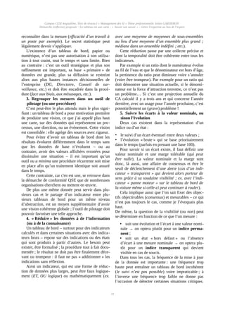 Campus CESI Angoulême, Titre de niveau I « Management des SI » Thèse professionnelle Julien GARDERON
Démarche (réflexive) proposée | Le tableau est une carte ; « Savoir son savoir » ; Gérer l’expertise au lieu de l’expert
reconnaître dans la mesure (efficacité d’un travail à
un poste par exemple). Le secret statistique peut
légalement devoir s’appliquer.
L’existence d’un tableau de bord, papier ou
numérique, n’est pas une autorisation à son utilisa-
tion à tout craint, tout le temps et sans limite. Bien
au contraire : c’est un outil stratégique et plus son
raffinement est important, sa base « primaire » de
données est grande, plus sa diffusion se restreint
alors aux plus hautes instances décisionnelles de
l’entreprise (DG, Directoire, Conseil de sur-
veillance, etc.) et doit être encadrée dans la procé-
dure (face aux biais, aux mésusages, etc.).
3. Regrouper les mesures dans un outil de
pilotage (ou une procédure)
C’est peut-être le plus attendu mais le plus signi-
fiant : un tableau de bord a pour motivation première
de produire une vision, ce que j’ai appelé plus haut
une carte, sur des données qui représentent un pro-
cessus, une direction, ou un événement. Cette vision
est consolidée : elle agrège des sources avec rigueur.
Pour éviter d’avoir un tableau de bord dont les
résultats évoluent différemment dans le temps sans
que les données de base n’évoluent – ou au
contraire, avoir des valeurs affichées erronées pour
dissimuler une situation – il est important qu’un
outil ou a minima une procédure récurrente soit mise
en place afin qu’un traitement identique soit assuré
dans le temps.
Cette contrainte, car c'en est une, se retrouve dans
la démarche de conformité QSE que de nombreuses
organisations cherchent ou mettent en œuvre.
De plus une même donnée peut servir dans plu-
sieurs cas et le partage d’un indicateur entre plu-
sieurs tableaux de bord pour un même niveau
d’abstraction, est un moyen supplémentaire d’avoir
une vision cohérente globale ; l’outil de pilotage doit
pouvoir favoriser une telle approche.
4. « Réduire » les données à de l’information
(ou à de la connaissance)
Un tableau de bord – surtout pour des indicateurs
calculés et dans certaines situations avec des indica-
teurs bruts – repose sur des indications ou des états
qui sont produits à partir d’autres. Le besoin peut
exister, être formalisé ; la procédure tout à fait docu-
mentée ; le résultat ne doit pas être finalement déce-
vant ou trompeur : il faut ne pas « additionner » les
indications sans réflexion.
Ainsi un indicateur, qui est une forme de réduc-
tion de données plus larges, peut être faux logique-
ment (ET, OU logique) ou mathématiquement (ex.
avec une moyenne de moyennes de sous-ensembles
au lieu d’une moyenne d’un ensemble plus grand ;
médiane dans un ensemble indéfini ; etc.).
Cette réduction passe par une collecte précise et
dont la temporalité doit être cohérente entre tous les
indicateurs.
Par exemple si un ratio dont le numérateur évolue
au fil de l’eau et que le dénominateur est hors d’âge,
la pertinence du ratio peut diminuer voire s’annuler
(voire être trompeur). Par exemple pour un ratio qui
doit démontrer une situation actuelle, si le dénomi-
nateur est la force d’attraction terrestre, ce n’est pas
un problème… Si c’est une projection annuelle du
CA calculé il y a trois ans et qui concerne l’année
dernière, avec un usage pour l’année prochaine, c’est
potentiellement un (grave) problème !
5. Suivre les écarts à la valeur nominale, ou
sinon l’évolution
Deux cas existent dans la représentation d’un
indice ou d’un état :
• le suivi d’un écart éventuel entre deux valeurs ;
• l’évolution « brute » qui se base prioritairement
dans le temps (parfois en prenant une base 100).
Pour savoir si un écart existe, il faut définir une
valeur nominale et une marge tolérable (qui peut
être nulle). La valeur nominale et la marge sont
donc, là aussi, une affaire de consensus et être le
seuil de déclenchement d’une alerte (cas d’un indi-
cateur « transparent » qui devient alors porteur de
sens grâce à sa soudaine visibilité ; ex. avec l’indi-
cateur « panne moteur » sur le tableau de bord de
la voiture même si celle-ci peut continuer à rouler).
Cela implique aussi que l’on sait fixer des objec-
tifs objectivables (consensus) et mesurables – ce qui
n’est pas toujours le cas, comme je l’évoquais plus
haut.
De même, la question de la visibilité (ou non) peut
se déterminer en fonction de ce que l’on mesure :
• soit une évolution et l’écart à une valeur nomi-
nale → on optera plutôt pour un indice perma-
nent ;
• soit un état « hors défaut » ou l’absence
d’écart à une mesure nominale → on optera plu-
tôt pour un indice transparent qui devient
visible en cas de soucis.
Dans tous les cas, la fréquence de la mise à jour
de la donnée est importante : une fréquence trop
haute peut entraîner un tableau de bord incohérent
(le suivi n’est pas possible) voire impraticable ; à
l’inverse une fréquence trop faible ne donne pas
l’occasion de détecter certaines situations critiques.
33
 