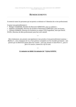 Campus CESI Angoulême, Titre de niveau I « Management des SI » Thèse professionnelle Julien GARDERON
Remerciements | Remerciements
REMERCIEMENTS
Je remercie toutes les personnes qui ont permis ce mémoire et l’obtention de ce titre professionnel.
Je pense tout particulièrement à :
• Philippe CHARTIER, Président du Directoire SOREGIES, pour sa confiance ;
• Stéphane LESTRADE, Directeur du Système d’Information SOREGIES, pour son écoute ;
• Clément GERMON, Directeur de formation au campus CESI Angoulême, ainsi que Patrick
PUJOL, Directeur de thèse professionnel, pour leur suivi attentif.
—
Bien évidemment, mes pensées vont également à mes proches m’ont particulièrement soutenus :
Mathieu C., mon compagnon de vie, d’une patience exemplaire et d’un réconfort permanent ; mes
parents qui ne déméritent jamais dans leur soutien ; ainsi que Josiane et Jean-Pierre C., pour le
gîte et le couvert, comme de ce qu’ils sont.
—
Ce mémoire est dédié à la mémoire de Sylvia SANITA.✝
7
 