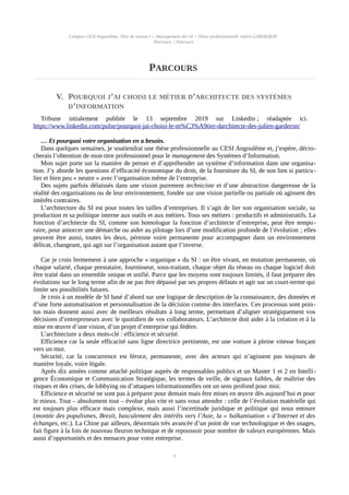 Campus CESI Angoulême, Titre de niveau I « Management des SI » Thèse professionnelle Julien GARDERON
Parcours | Parcours
PARCOURS
V. POURQUOI J’AI CHOISI LE MÉTIER D’ARCHITECTE DES SYSTÈMES
D’INFORMATION
Tribune intialement publiée le 13 septembre 2019 sur Linkedin ; réadaptée ici.
https://www.linkedin.com/pulse/pourquoi-jai-choisi-le-m%C3%A9tier-darchitecte-des-julien-garderon/
… Et pourquoi votre organisation en a besoin.
Dans quelques semaines, je soutiendrai une thèse professionnelle au CESI Angoulême et, j’espère, décro-
cherais l’obtention de mon titre professionnel pour le management des Systèmes d’Information.
Mon sujet porte sur la manière de penser et d’appréhender un système d’information dans une organisa-
tion. J’y aborde les questions d’efficacité économique du droit, de la fourniture du SI, de son lien si particu-
lier et bien peu « neutre » avec l’organisation même de l’entreprise.
Des sujets parfois délaissés dans une vision purement techniciste et d’une abstraction dangereuse de la
réalité des organisations ou de leur environnement, fondée sur une vision partielle ou partiale où agissent des
intérêts contraires.
L’architecture du SI est pour toutes les tailles d’entreprises. Il s’agit de lier son organisation sociale, sa
production et sa politique interne aux outils et aux métiers. Tous ses métiers : productifs et administratifs. La
fonction d’architecte du SI, comme son homologue la fonction d’architecte d’entreprise, peut être tempo-
raire, pour amorcer une démarche ou aider au pilotage lors d’une modification profonde de l’évolution ; elles
peuvent être aussi, toutes les deux, pérenne voire permanente pour accompagner dans un environnement
délicat, changeant, qui agit sur l’organisation autant que l’inverse.
Car je crois fermement à une approche « organique » du SI : un être vivant, en mutation permanente, où
chaque salarié, chaque prestataire, fournisseur, sous-traitant, chaque objet du réseau ou chaque logiciel doit
être traité dans un ensemble unique et unifié. Parce que les moyens sont toujours limités, il faut préparer des
évolutions sur le long terme afin de ne pas être dépassé par ses propres défauts et agir sur un court-terme qui
limite ses possibilités futures.
Je crois à un modèle de SI basé d’abord sur une logique de description de la connaissance, des données et
d’une forte automatisation et personnalisation de la décision comme des interfaces. Ces processus sont poin-
tus mais donnent aussi avec de meilleurs résultats à long terme, permettant d’aligner stratégiquement vos
décisions d’entrepreneurs avec le quotidien de vos collaborateurs. L’architecte doit aider à la création et à la
mise en œuvre d’une vision, d’un projet d’entreprise qui fédère.
L’architecture a deux mots-clé : efficience et sécurité.
Efficience car la seule efficacité sans ligne directrice pertinente, est une voiture à pleine vitesse fonçant
vers un mur.
Sécurité, car la concurrence est féroce, permanente, avec des acteurs qui n’agissent pas toujours de
manière loyale, voire légale.
Après dix années comme attaché politique auprès de responsables publics et un Master 1 et 2 en Intelli-
gence Économique et Communication Stratégique, les termes de veille, de signaux faibles, de maîtrise des
risques et des crises, de lobbying ou d’attaques informationnelles ont un sens profond pour moi.
Efficience et sécurité ne sont pas à préparer pour demain mais être mises en œuvre dès aujourd’hui et pour
le mieux. Tout – absolument tout – évolue plus vite et sans vous attendre : celle de l’évolution matérielle qui
est toujours plus efficace mais complexe, mais aussi l’incertitude juridique et politique qui nous entoure
(montée des populismes, Brexit, basculement des intérêts vers l’Asie, la « balkanisation » d’Internet et des
échanges, etc.). La Chine par ailleurs, désormais très avancée d’un point de vue technologique et des usages,
fait figure à la fois de nouveau fleuron technique et de repoussoir pour nombre de valeurs européennes. Mais
aussi d’opportunités et des menaces pour votre entreprise.
9
 