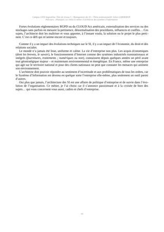 Campus CESI Angoulême, Titre de niveau I « Management des SI » Thèse professionnelle Julien GARDERON
Parcours | Pourquoi j’ai choisi le métier d’architecte des systèmes d’information
Fortes évolutions réglementaires RGPD ou du CLOUD Act américain, externalisation des services ou des
stockages sans parfois en mesurer la pertinence, dénormalisation des procédures, influences et conflits… Ces
sujets, l’architecte doit les maîtriser et vous apporter, à l’instant voulu, la solution ou le projet le plus perti-
nent. C’est ce défi qui m’anime encore et toujours.
Comme il y a un impact des évolutions techniques sur le SI, il y a un impact de l’économie, du droit et des
relations sociales.
Le monde n’a jamais été lisse, uniforme et calme. La vie d’entreprise non plus. Les acquis économiques
(dont les brevets, le savoir), le fonctionnement d’Internet comme des systèmes industriels transnationaux et
intégrés (fournitures, traitements ; numériques ou non), connaissent depuis quelques années un péril avant
tout géostratégique majeur – et maintenant environnemental et énergétique. En France, même une entreprise
qui agit sur le territoire national et pour des clients nationaux ne peut que constater les menaces qui animent
son environnement.
L’architecte doit pouvoir répondre au sentiment d’incertitude et aux problématiques de tous les ordres, car
le Système d’Information est devenu en quelque sorte l’entreprise elle-même, plus seulement un outil parmi
d’autres.
Oui plus que jamais, l’architecture des SI est une affaire de politique d’entreprise et de survie dans l’évo-
lution de l’organisation. Ce métier, je l’ai choisi car il s’annonce passionnant et à la croisée de bien des
sujets… qui vous concernent vous aussi, cadres et chefs d’entreprise.
10
 