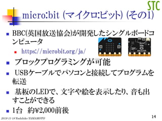 micro:bit (ޥ:ӥå) (1)
? BBC(Ӣͅf)_k󥰥ܩ`ɥ
ԥ`
? https://microbit.org/ja/
? ֥åץߥ󥰤
? USB`֥ǥѥȽӾAƥץ
ܞ
? LEDǡ֤}ʾꡢ
ȤǤ
? 1̨ s?2,000ǰ
142019-11-18 Yoshihiko YAMAMOTO
 